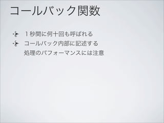コールバック関数
１秒間に何十回も呼ばれる
コールバック内部に記述する
処理のパフォーマンスには注意
 