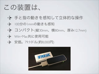 手と指の動きを感知して立体的な操作
100分の1mmの動きも感知
コンパクト(縦30mm、横80mm、厚み12.7mm)
Win･Mac共に使用可能
安価。79.9ドル(約8,000円)
この装置は、
 