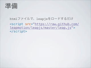 準備
htmlファイルで、leapjsをロードするだけ
<script src="https://raw.github.com/
leapmotion/leapjs/master/leap.js">
</script>
 