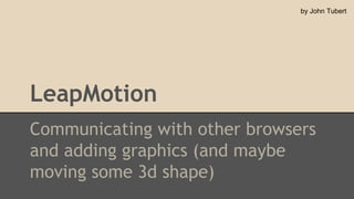 by John Tubert

LeapMotion
Communicating with other browsers
and adding graphics (and maybe
moving some 3d shape)

 