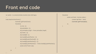 Front end code
var socket = io.connect(window.location.host.toString());

if(socket){

...

socket.on('frame', function (data) {

Leap.loop(function(frame) {

console.log("data: ",data);

Controller.getFrame(frame);

Controller.getFrame(data);

if(socket){
var obj = {};
obj.pointables = {};
obj.pointables.length = frame.pointables.length;
obj.hands = [];
obj.hands[0] = {};
obj.hands[0].palmPosition = [];
obj.hands[0].palmPosition[0] = {};
obj.hands[0].palmPosition[1] = {};
obj.hands[0].palmPosition[1] = frame.hands[0].palmPosition[1];
socket.emit("frame",obj);
}
});
...

});
}

 