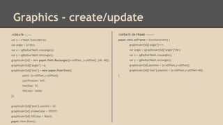 Graphics - create/update
//CREATE -------

//UPDATE ON FRAME --------

var a = x*Math.floor(360/6);

paper.view.onFrame = function(event) {

var angle = (a*dtr);

graphicsArr[id]["angle"]+=1;

var x = (gRadius*Math.cos(angle));

var angle = (graphicsArr[id]["angle"]*dtr);

var y = (gRadius*Math.sin(angle));

var x = (gRadius*Math.cos(angle));

graphicsArr[id] = new paper.Path.Rectangle([x+xOffset, y+yOffset], [40, 40]);

var y = (gRadius*Math.sin(angle));

graphicsArr[id]["angle"] = a;

graphicsArr[id].position = [x+xOffset,y+yOffset];

graphicsArr[id]["text"] = new paper.PointText({

graphicsArr[id]["text"].position = [x+xOffset,y+yOffset+40];

point: [x+xOffset,y+yOffset],
justification: 'left',
fontSize: 13,
fillColor: 'white'
});

graphicsArr[id]["text"].content = id;
graphicsArr[id].strokeColor = '#ffffff';
graphicsArr[id].fillColor = 'black';
paper.view.draw();

}

 