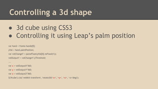 Controlling a 3d shape
● 3d cube using CSS3
● Controlling it using Leap’s palm position
var hand = frame.hands[0];
yVal = hand.palmPosition;
var volChangeY = parseFloat(yVal[0].toFixed(1));
volOutputY = volChangeY/yThreshold;
...
var x = volOutputX*360;
var y = volOutputY*360;
var z = volOutputZ*360;
$('#cube').css('-webkit-transform', 'rotate3d('+x+', '+y+', '+z+', '+z+'deg)');

 