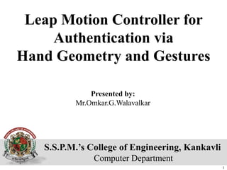 S.S.P.M.’s College of Engineering, Kankavli
Computer Department
Leap Motion Controller for
Authentication via
Hand Geometry and Gestures
Presented by:
Mr.Omkar.G.Walavalkar
1
 