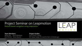 Project Seminar on Leapmotion
Gesture based navigation using Leapmotion
Team Members:
Abhijit Dey Karan Maidasani
Amit Parmar Tushar Kaurani
Project Guides:
Prof. Chetna Thaokar
Mr. Sanjay Gadge (Principal Architect at GlobalLogic)
 