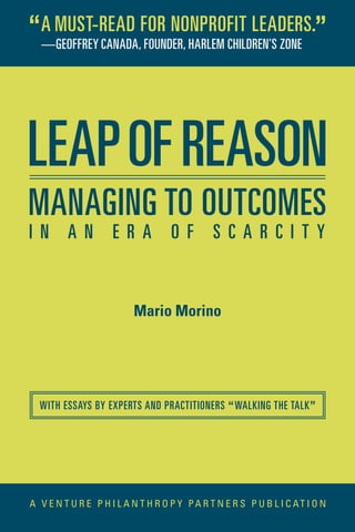 Mario Morino
LEAPOFREASON
A V E N T U R E P H I L A N T H R O P Y PA R T N E R S P U B L I C AT I O N
WITH ESSAYS BY EXPERTS AND PRACTITIONERS “WALKING THE TALK”
MANAGING TO OUTCOMES
I N A N E R A O F S C A R C I T Y
—GEOFFREY CANADA, FOUNDER, HARLEM CHILDREN’S ZONE
“A MUST-READ FOR NONPROFIT LEADERS.”
 