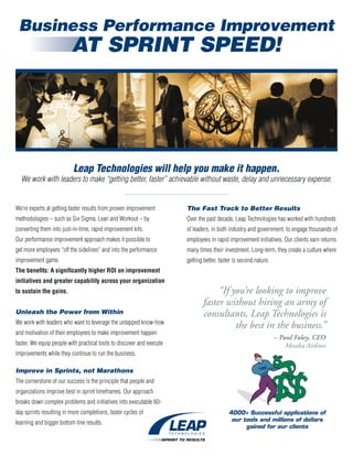 Business Performance Improvement
                         AT SPRINT SPEED!




                          Leap Technologies will help you make it happen.
  We work with leaders to make “getting better, faster” achievable without waste, delay and unnecessary expense.


We’re experts at getting faster results from proven improvement        The Fast Track to Better Results
methodologies – such as Six Sigma, Lean and Workout – by               Over the past decade, Leap Technologies has worked with hundreds
converting them into just-in-time, rapid improvement kits.             of leaders, in both industry and government, to engage thousands of
Our performance improvement approach makes it possible to              employees in rapid improvement initiatives. Our clients earn returns
get more employees “off the sidelines” and into the performance        many times their investment. Long-term, they create a culture where
improvement game.                                                      getting better, faster is second nature.
The benefits: A significantly higher ROI on improvement
initiatives and greater capability across your organization
to sustain the gains.                                                              “If you’re looking to improve
                                                                              faster without hiring an army of
Unleash the Power from Within                                                 consultants, Leap Technologies is
We work with leaders who want to leverage the untapped know-how
                                                                                        the best in the business.”
and motivation of their employees to make improvement happen
                                                                                                                  – Paul Foley, CEO
faster. We equip people with practical tools to discover and execute                                                  Mesaba Airlines
improvements while they continue to run the business.

Improve in Sprints, not Marathons
The cornerstone of our success is the principle that people and
organizations improve best in sprint timeframes. Our approach
breaks down complex problems and initiatives into executable 60-
day sprints resulting in more completions, faster cycles of                                4000+ Successful applications of
                                                                                            our tools and millions of dollars
learning and bigger bottom line results.
                                                                                                 gained for our clients
 