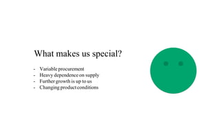 What makes us special?
- Variable procurement
- Heavy dependence on supply
- Further growth is up to us
- Changing productconditions
 
