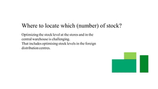 Where to locate which (number) of stock?
Optimizing the stock level at the stores and in the
central warehouse is challenging.
That includes optimising stock levels in the foreign
distribution centres.
 