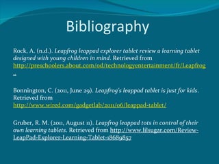 Bibliography
Rock, A. (n.d.). Leapfrog leappad explorer tablet review a learning tablet
designed with young children in mind. Retrieved from
http://preschoolers.about.com/od/technologyentertainment/fr/Leapfrog-Leap
..

Bonnington, C. (2011, June 29). Leapfrog's leappad tablet is just for kids.
Retrieved from
http://www.wired.com/gadgetlab/2011/06/leappad-tablet/

Gruber, R. M. (2011, August 11). Leapfrog leappad tots in control of their
own learning tablets. Retrieved from http://www.lilsugar.com/Review-
LeapPad-Explorer-Learning-Tablet-18689857
 