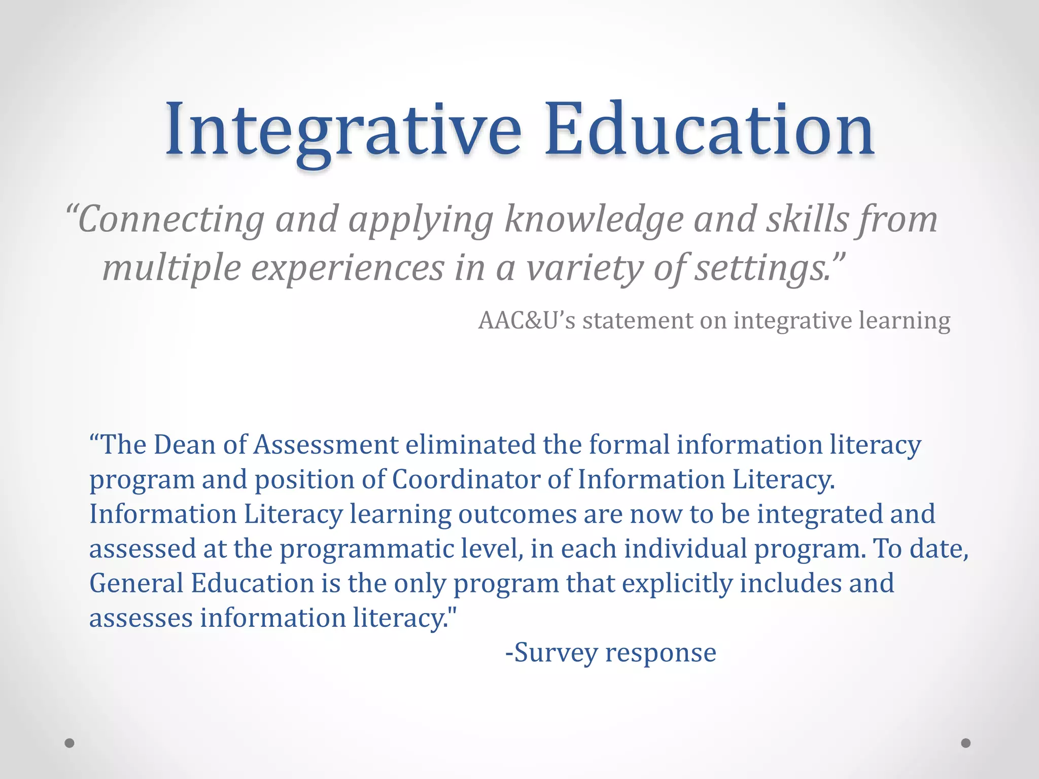 Integrative Education
“Connecting and applying knowledge and skills from
multiple experiences in a variety of settings.”
AAC&U’s statement on integrative learning
“The Dean of Assessment eliminated the formal information literacy
program and position of Coordinator of Information Literacy.
Information Literacy learning outcomes are now to be integrated and
assessed at the programmatic level, in each individual program. To date,
General Education is the only program that explicitly includes and
assesses information literacy."
-Survey response
 
