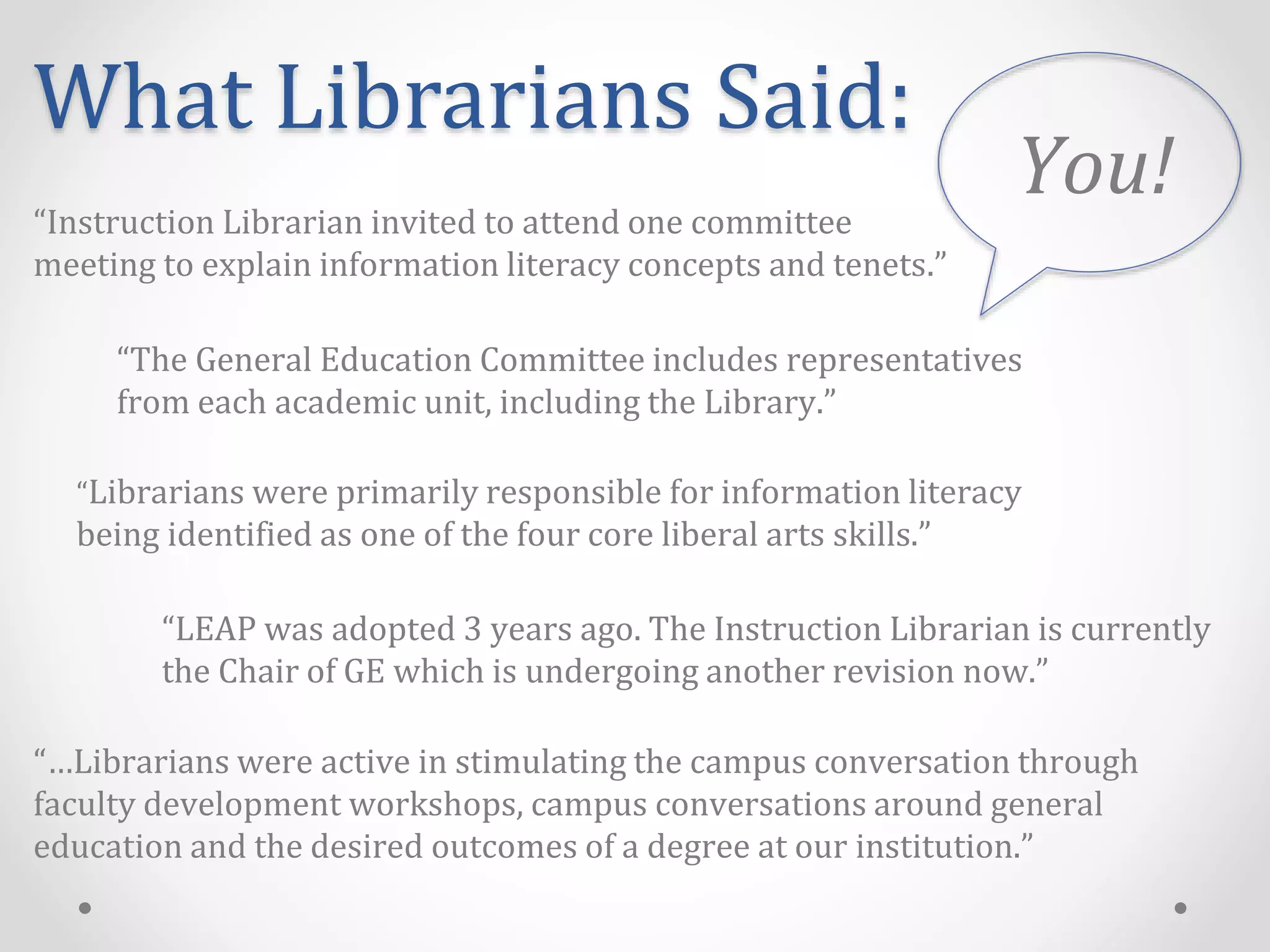 What Librarians Said:
“LEAP was adopted 3 years ago. The Instruction Librarian is currently
the Chair of GE which is undergoing another revision now.”
“The General Education Committee includes representatives
from each academic unit, including the Library.”
“Librarians were primarily responsible for information literacy
being identified as one of the four core liberal arts skills.”
“Instruction Librarian invited to attend one committee
meeting to explain information literacy concepts and tenets.”
“…Librarians were active in stimulating the campus conversation through
faculty development workshops, campus conversations around general
education and the desired outcomes of a degree at our institution.”
You!
 