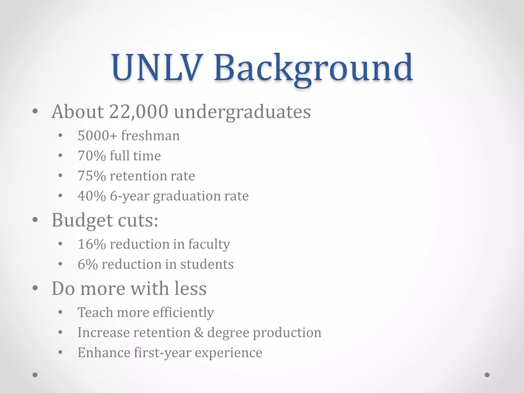 UNLV Background
• About 22,000 undergraduates
• 5000+ freshman
• 70% full time
• 75% retention rate
• 40% 6-year graduation rate
• Budget cuts:
• 16% reduction in faculty
• 6% reduction in students
• Do more with less
• Teach more efficiently
• Increase retention & degree production
• Enhance first-year experience
 