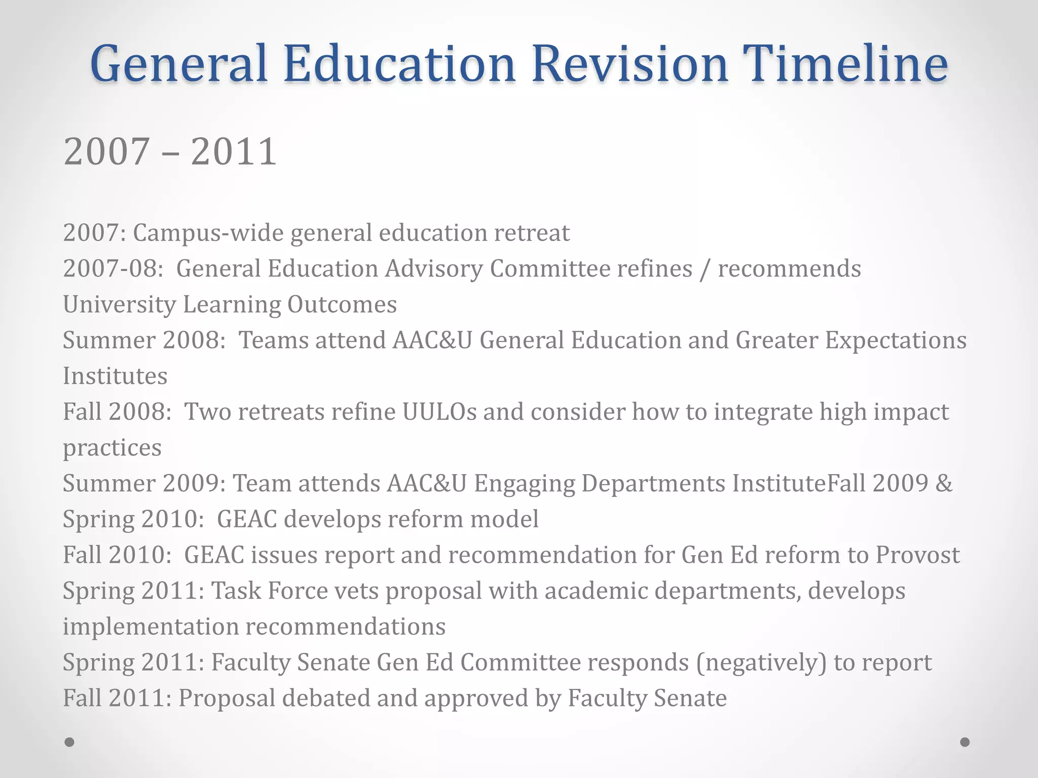 General Education Revision Timeline
2007 – 2011
2007: Campus-wide general education retreat
2007-08: General Education Advisory Committee refines / recommends
University Learning Outcomes
Summer 2008: Teams attend AAC&U General Education and Greater Expectations
Institutes
Fall 2008: Two retreats refine UULOs and consider how to integrate high impact
practices
Summer 2009: Team attends AAC&U Engaging Departments InstituteFall 2009 &
Spring 2010: GEAC develops reform model
Fall 2010: GEAC issues report and recommendation for Gen Ed reform to Provost
Spring 2011: Task Force vets proposal with academic departments, develops
implementation recommendations
Spring 2011: Faculty Senate Gen Ed Committee responds (negatively) to report
Fall 2011: Proposal debated and approved by Faculty Senate
 