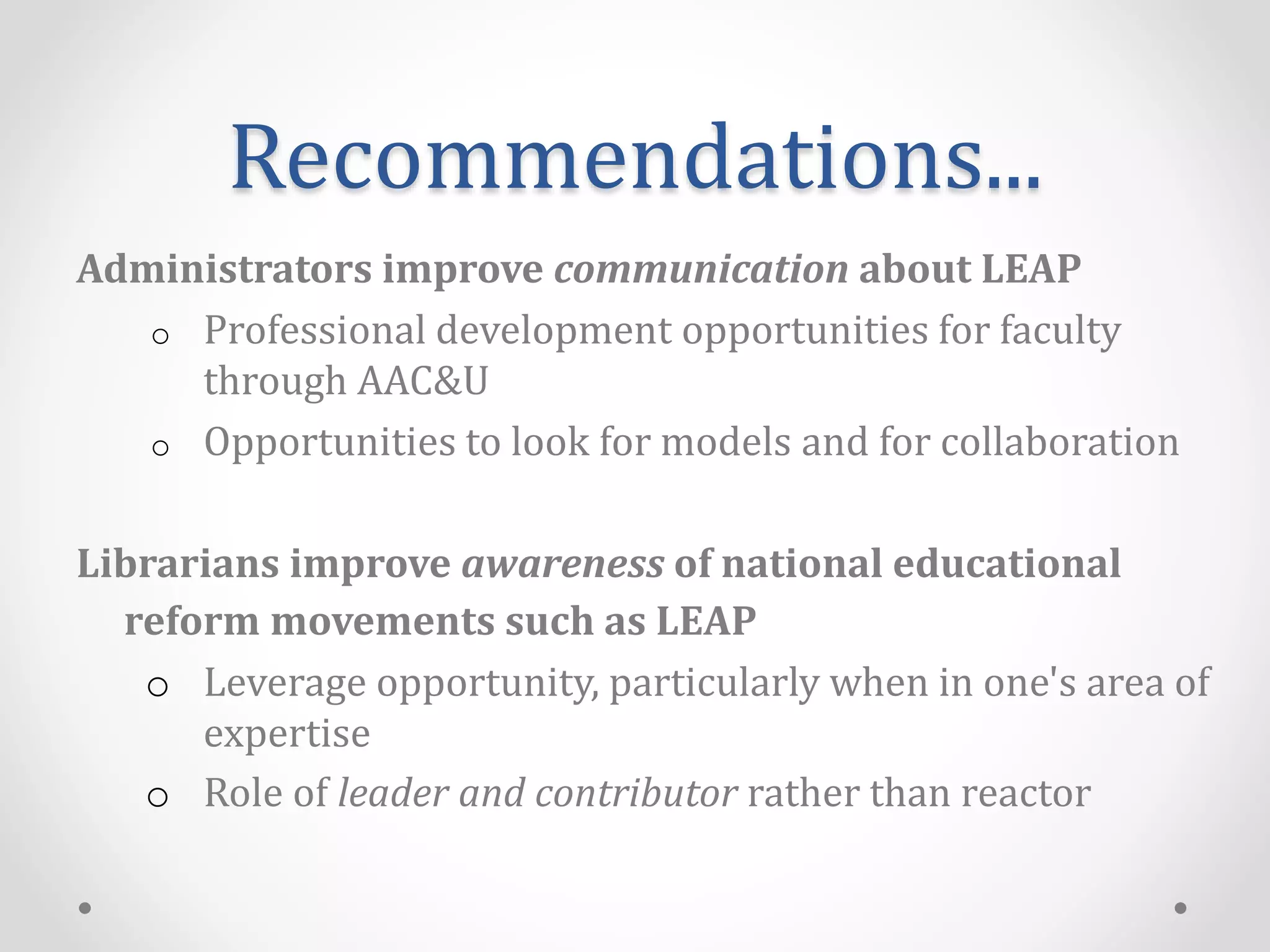 Recommendations...
Administrators improve communication about LEAP
o Professional development opportunities for faculty
through AAC&U
o Opportunities to look for models and for collaboration
Librarians improve awareness of national educational
reform movements such as LEAP
o Leverage opportunity, particularly when in one's area of
expertise
o Role of leader and contributor rather than reactor
 