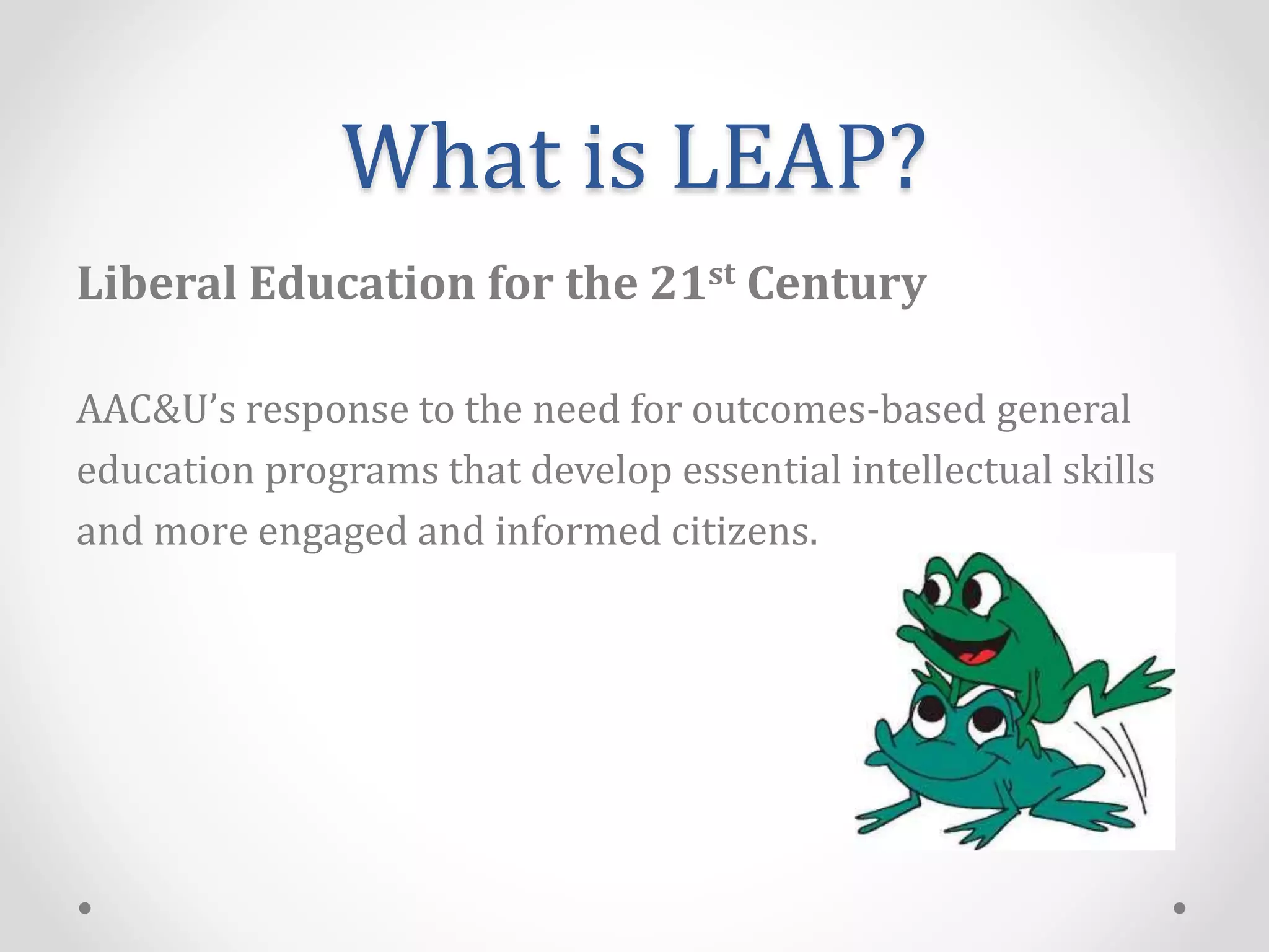 What is LEAP?
Liberal Education for the 21st Century
AAC&U’s response to the need for outcomes-based general
education programs that develop essential intellectual skills
and more engaged and informed citizens.
 