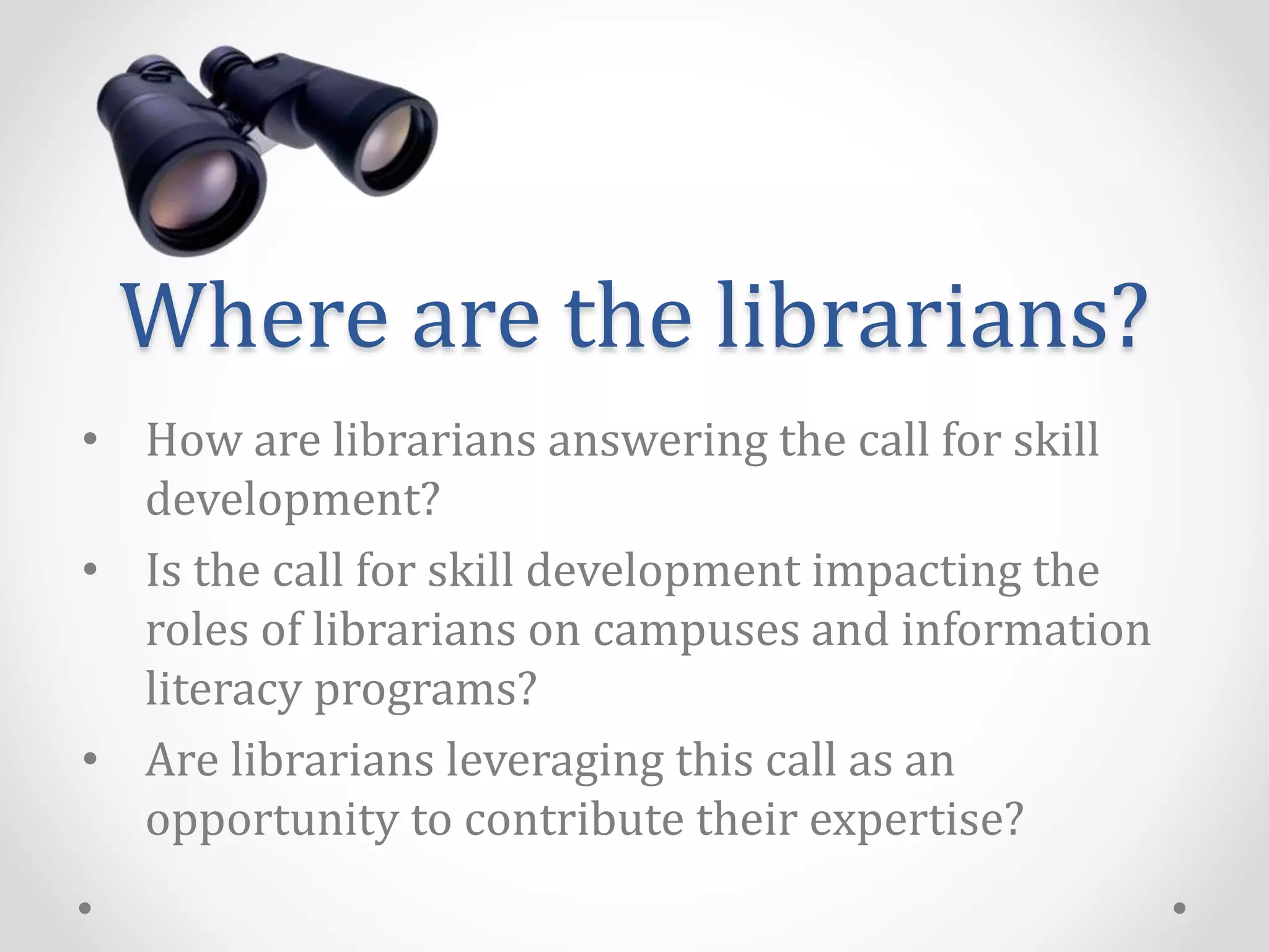 Where are the librarians?
• How are librarians answering the call for skill
development?
• Is the call for skill development impacting the
roles of librarians on campuses and information
literacy programs?
• Are librarians leveraging this call as an
opportunity to contribute their expertise?
 