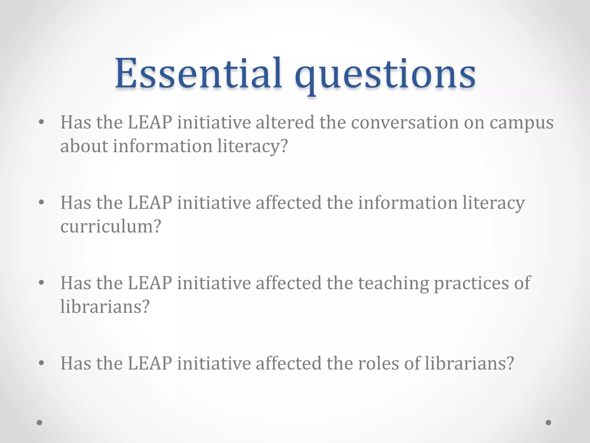 Essential questions
• Has the LEAP initiative altered the conversation on campus
about information literacy?
• Has the LEAP initiative affected the information literacy
curriculum?
• Has the LEAP initiative affected the teaching practices of
librarians?
• Has the LEAP initiative affected the roles of librarians?
 