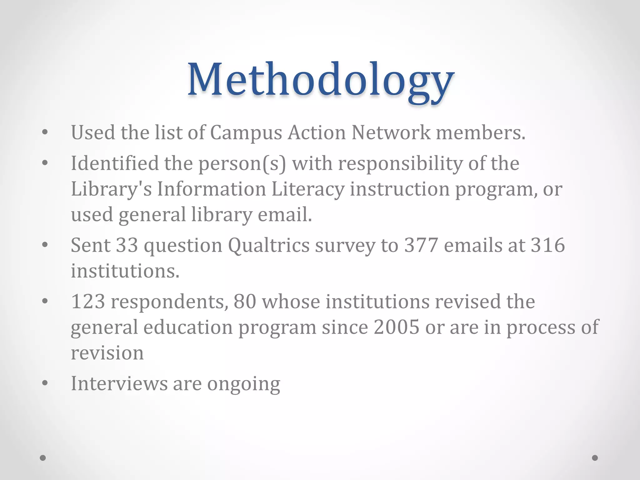Methodology
• Used the list of Campus Action Network members.
• Identified the person(s) with responsibility of the
Library's Information Literacy instruction program, or
used general library email.
• Sent 33 question Qualtrics survey to 377 emails at 316
institutions.
• 123 respondents, 80 whose institutions revised the
general education program since 2005 or are in process of
revision
• Interviews are ongoing
 