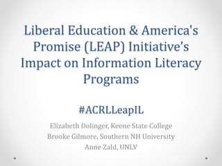 Liberal Education & America's
Promise (LEAP) Initiative’s
Impact on Information Literacy
Programs
#ACRLLeapIL
Elizabeth Dolinger, Keene State College
Brooke Gilmore, Southern NH University
Anne Zald, UNLV
 