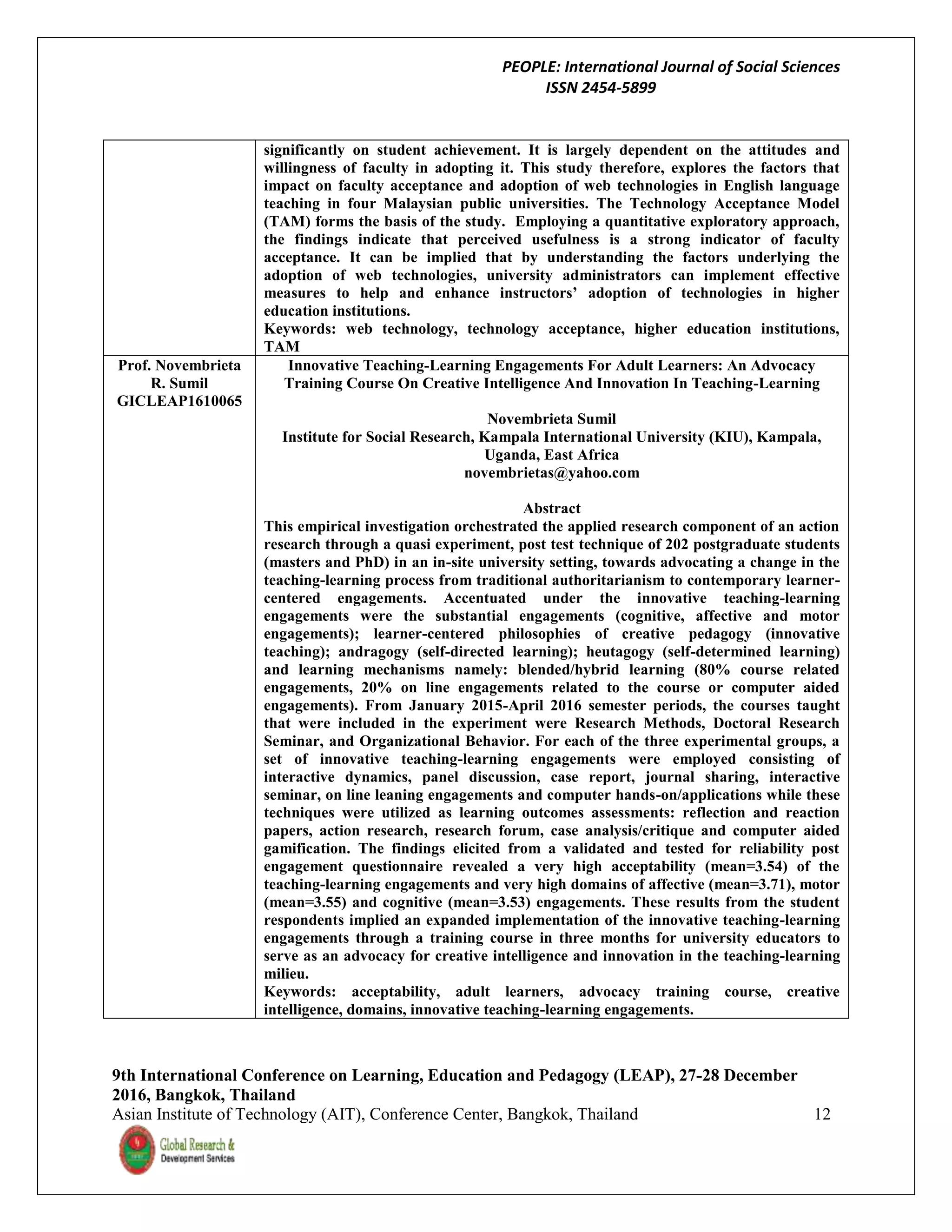 PEOPLE: International Journal of Social Sciences
ISSN 2454-5899
9th International Conference on Learning, Education and Pedagogy (LEAP), 27-28 December
2016, Bangkok, Thailand
Asian Institute of Technology (AIT), Conference Center, Bangkok, Thailand 12
significantly on student achievement. It is largely dependent on the attitudes and
willingness of faculty in adopting it. This study therefore, explores the factors that
impact on faculty acceptance and adoption of web technologies in English language
teaching in four Malaysian public universities. The Technology Acceptance Model
(TAM) forms the basis of the study. Employing a quantitative exploratory approach,
the findings indicate that perceived usefulness is a strong indicator of faculty
acceptance. It can be implied that by understanding the factors underlying the
adoption of web technologies, university administrators can implement effective
measures to help and enhance instructors’ adoption of technologies in higher
education institutions.
Keywords: web technology, technology acceptance, higher education institutions,
TAM
Prof. Novembrieta
R. Sumil
GICLEAP1610065
Innovative Teaching-Learning Engagements For Adult Learners: An Advocacy
Training Course On Creative Intelligence And Innovation In Teaching-Learning
Novembrieta Sumil
Institute for Social Research, Kampala International University (KIU), Kampala,
Uganda, East Africa
novembrietas@yahoo.com
Abstract
This empirical investigation orchestrated the applied research component of an action
research through a quasi experiment, post test technique of 202 postgraduate students
(masters and PhD) in an in-site university setting, towards advocating a change in the
teaching-learning process from traditional authoritarianism to contemporary learner-
centered engagements. Accentuated under the innovative teaching-learning
engagements were the substantial engagements (cognitive, affective and motor
engagements); learner-centered philosophies of creative pedagogy (innovative
teaching); andragogy (self-directed learning); heutagogy (self-determined learning)
and learning mechanisms namely: blended/hybrid learning (80% course related
engagements, 20% on line engagements related to the course or computer aided
engagements). From January 2015-April 2016 semester periods, the courses taught
that were included in the experiment were Research Methods, Doctoral Research
Seminar, and Organizational Behavior. For each of the three experimental groups, a
set of innovative teaching-learning engagements were employed consisting of
interactive dynamics, panel discussion, case report, journal sharing, interactive
seminar, on line leaning engagements and computer hands-on/applications while these
techniques were utilized as learning outcomes assessments: reflection and reaction
papers, action research, research forum, case analysis/critique and computer aided
gamification. The findings elicited from a validated and tested for reliability post
engagement questionnaire revealed a very high acceptability (mean=3.54) of the
teaching-learning engagements and very high domains of affective (mean=3.71), motor
(mean=3.55) and cognitive (mean=3.53) engagements. These results from the student
respondents implied an expanded implementation of the innovative teaching-learning
engagements through a training course in three months for university educators to
serve as an advocacy for creative intelligence and innovation in the teaching-learning
milieu.
Keywords: acceptability, adult learners, advocacy training course, creative
intelligence, domains, innovative teaching-learning engagements.
 