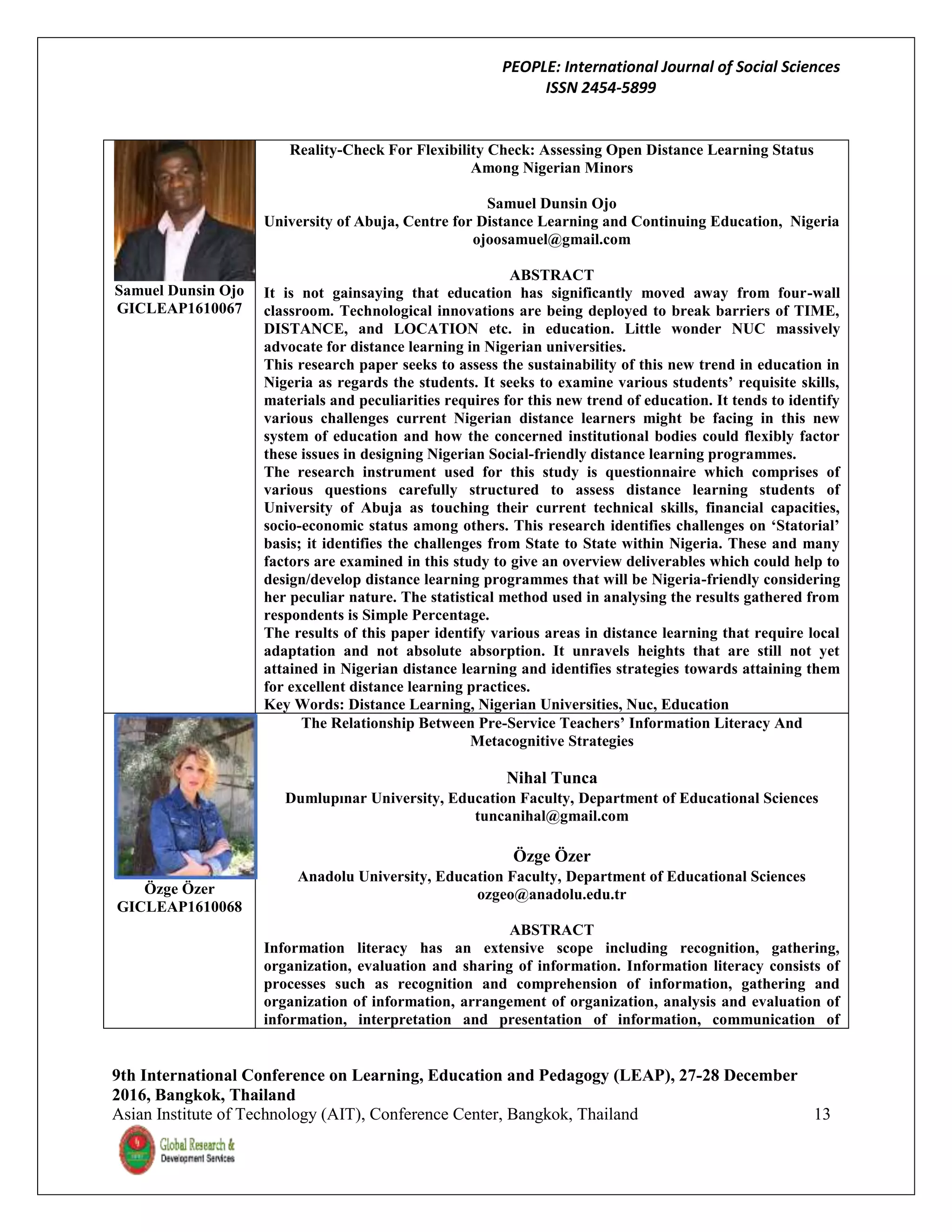 PEOPLE: International Journal of Social Sciences
ISSN 2454-5899
9th International Conference on Learning, Education and Pedagogy (LEAP), 27-28 December
2016, Bangkok, Thailand
Asian Institute of Technology (AIT), Conference Center, Bangkok, Thailand 13
Samuel Dunsin Ojo
GICLEAP1610067
Reality-Check For Flexibility Check: Assessing Open Distance Learning Status
Among Nigerian Minors
Samuel Dunsin Ojo
University of Abuja, Centre for Distance Learning and Continuing Education, Nigeria
ojoosamuel@gmail.com
ABSTRACT
It is not gainsaying that education has significantly moved away from four-wall
classroom. Technological innovations are being deployed to break barriers of TIME,
DISTANCE, and LOCATION etc. in education. Little wonder NUC massively
advocate for distance learning in Nigerian universities.
This research paper seeks to assess the sustainability of this new trend in education in
Nigeria as regards the students. It seeks to examine various students’ requisite skills,
materials and peculiarities requires for this new trend of education. It tends to identify
various challenges current Nigerian distance learners might be facing in this new
system of education and how the concerned institutional bodies could flexibly factor
these issues in designing Nigerian Social-friendly distance learning programmes.
The research instrument used for this study is questionnaire which comprises of
various questions carefully structured to assess distance learning students of
University of Abuja as touching their current technical skills, financial capacities,
socio-economic status among others. This research identifies challenges on ‘Statorial’
basis; it identifies the challenges from State to State within Nigeria. These and many
factors are examined in this study to give an overview deliverables which could help to
design/develop distance learning programmes that will be Nigeria-friendly considering
her peculiar nature. The statistical method used in analysing the results gathered from
respondents is Simple Percentage.
The results of this paper identify various areas in distance learning that require local
adaptation and not absolute absorption. It unravels heights that are still not yet
attained in Nigerian distance learning and identifies strategies towards attaining them
for excellent distance learning practices.
Key Words: Distance Learning, Nigerian Universities, Nuc, Education
Özge Özer
GICLEAP1610068
The Relationship Between Pre-Service Teachers’ Information Literacy And
Metacognitive Strategies
Nihal Tunca
Dumlupınar University, Education Faculty, Department of Educational Sciences
tuncanihal@gmail.com
Özge Özer
Anadolu University, Education Faculty, Department of Educational Sciences
ozgeo@anadolu.edu.tr
ABSTRACT
Information literacy has an extensive scope including recognition, gathering,
organization, evaluation and sharing of information. Information literacy consists of
processes such as recognition and comprehension of information, gathering and
organization of information, arrangement of organization, analysis and evaluation of
information, interpretation and presentation of information, communication of
 