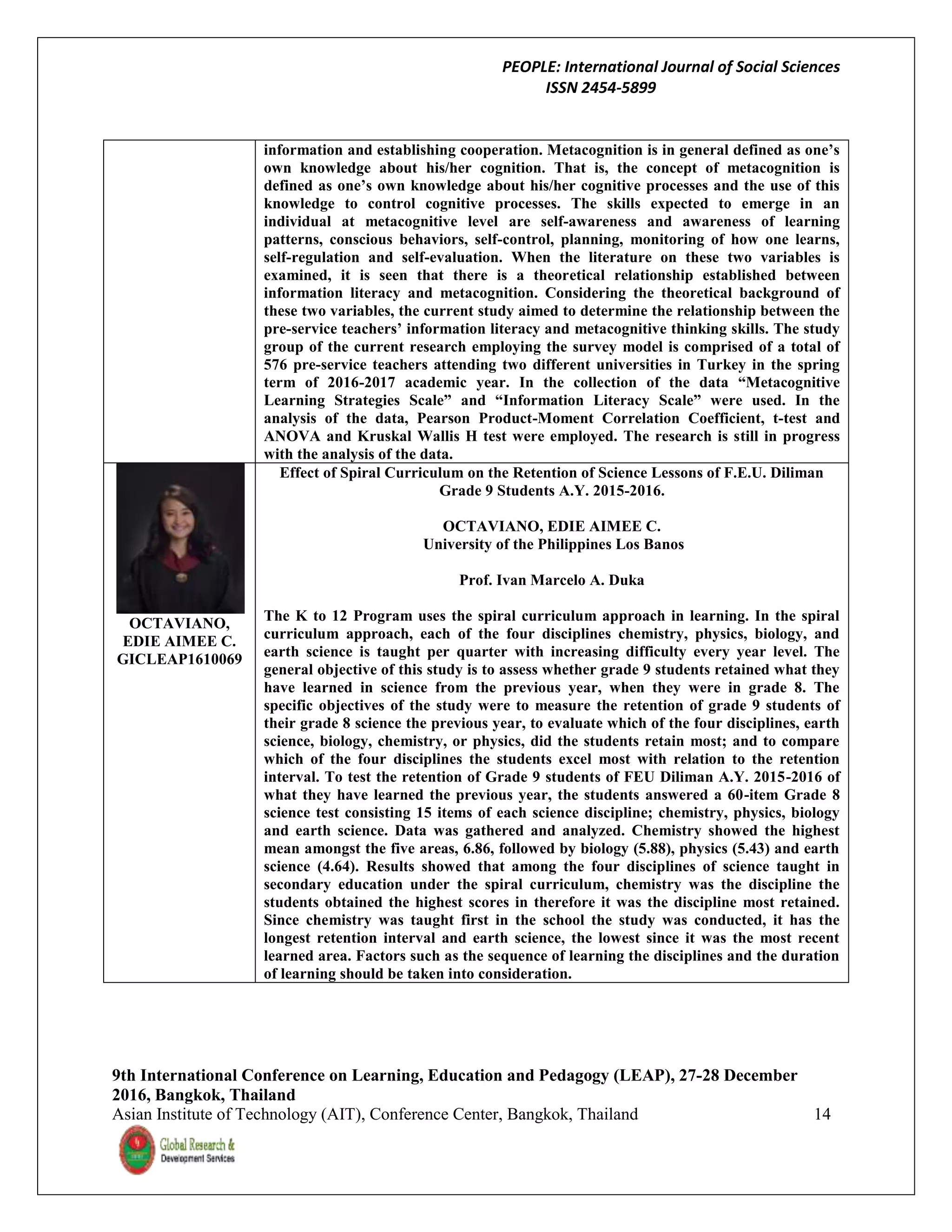 PEOPLE: International Journal of Social Sciences
ISSN 2454-5899
9th International Conference on Learning, Education and Pedagogy (LEAP), 27-28 December
2016, Bangkok, Thailand
Asian Institute of Technology (AIT), Conference Center, Bangkok, Thailand 14
information and establishing cooperation. Metacognition is in general defined as one’s
own knowledge about his/her cognition. That is, the concept of metacognition is
defined as one’s own knowledge about his/her cognitive processes and the use of this
knowledge to control cognitive processes. The skills expected to emerge in an
individual at metacognitive level are self-awareness and awareness of learning
patterns, conscious behaviors, self-control, planning, monitoring of how one learns,
self-regulation and self-evaluation. When the literature on these two variables is
examined, it is seen that there is a theoretical relationship established between
information literacy and metacognition. Considering the theoretical background of
these two variables, the current study aimed to determine the relationship between the
pre-service teachers’ information literacy and metacognitive thinking skills. The study
group of the current research employing the survey model is comprised of a total of
576 pre-service teachers attending two different universities in Turkey in the spring
term of 2016-2017 academic year. In the collection of the data “Metacognitive
Learning Strategies Scale” and “Information Literacy Scale” were used. In the
analysis of the data, Pearson Product-Moment Correlation Coefficient, t-test and
ANOVA and Kruskal Wallis H test were employed. The research is still in progress
with the analysis of the data.
OCTAVIANO,
EDIE AIMEE C.
GICLEAP1610069
Effect of Spiral Curriculum on the Retention of Science Lessons of F.E.U. Diliman
Grade 9 Students A.Y. 2015-2016.
OCTAVIANO, EDIE AIMEE C.
University of the Philippines Los Banos
Prof. Ivan Marcelo A. Duka
The K to 12 Program uses the spiral curriculum approach in learning. In the spiral
curriculum approach, each of the four disciplines chemistry, physics, biology, and
earth science is taught per quarter with increasing difficulty every year level. The
general objective of this study is to assess whether grade 9 students retained what they
have learned in science from the previous year, when they were in grade 8. The
specific objectives of the study were to measure the retention of grade 9 students of
their grade 8 science the previous year, to evaluate which of the four disciplines, earth
science, biology, chemistry, or physics, did the students retain most; and to compare
which of the four disciplines the students excel most with relation to the retention
interval. To test the retention of Grade 9 students of FEU Diliman A.Y. 2015-2016 of
what they have learned the previous year, the students answered a 60-item Grade 8
science test consisting 15 items of each science discipline; chemistry, physics, biology
and earth science. Data was gathered and analyzed. Chemistry showed the highest
mean amongst the five areas, 6.86, followed by biology (5.88), physics (5.43) and earth
science (4.64). Results showed that among the four disciplines of science taught in
secondary education under the spiral curriculum, chemistry was the discipline the
students obtained the highest scores in therefore it was the discipline most retained.
Since chemistry was taught first in the school the study was conducted, it has the
longest retention interval and earth science, the lowest since it was the most recent
learned area. Factors such as the sequence of learning the disciplines and the duration
of learning should be taken into consideration.
 
