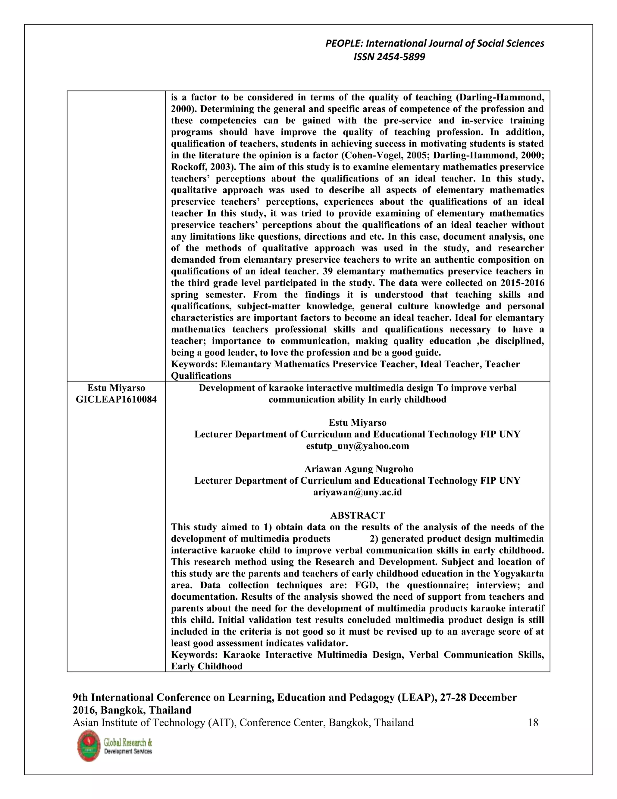 PEOPLE: International Journal of Social Sciences
ISSN 2454-5899
9th International Conference on Learning, Education and Pedagogy (LEAP), 27-28 December
2016, Bangkok, Thailand
Asian Institute of Technology (AIT), Conference Center, Bangkok, Thailand 18
is a factor to be considered in terms of the quality of teaching (Darling-Hammond,
2000). Determining the general and specific areas of competence of the profession and
these competencies can be gained with the pre-service and in-service training
programs should have improve the quality of teaching profession. In addition,
qualification of teachers, students in achieving success in motivating students is stated
in the literature the opinion is a factor (Cohen-Vogel, 2005; Darling-Hammond, 2000;
Rockoff, 2003). The aim of this study is to examine elementary mathematics preservice
teachers’ perceptions about the qualifications of an ideal teacher. In this study,
qualitative approach was used to describe all aspects of elementary mathematics
preservice teachers’ perceptions, experiences about the qualifications of an ideal
teacher In this study, it was tried to provide examining of elementary mathematics
preservice teachers’ perceptions about the qualifications of an ideal teacher without
any limitations like questions, directions and etc. In this case, document analysis, one
of the methods of qualitative approach was used in the study, and researcher
demanded from elemantary preservice teachers to write an authentic composition on
qualifications of an ideal teacher. 39 elemantary mathematics preservice teachers in
the third grade level participated in the study. The data were collected on 2015-2016
spring semester. From the findings it is understood that teaching skills and
qualifications, subject-matter knowledge, general culture knowledge and personal
characteristics are important factors to become an ideal teacher. Ideal for elemantary
mathematics teachers professional skills and qualifications necessary to have a
teacher; importance to communication, making quality education ,be disciplined,
being a good leader, to love the profession and be a good guide.
Keywords: Elemantary Mathematics Preservice Teacher, Ideal Teacher, Teacher
Qualifications
Estu Miyarso
GICLEAP1610084
Development of karaoke interactive multimedia design To improve verbal
communication ability In early childhood
Estu Miyarso
Lecturer Department of Curriculum and Educational Technology FIP UNY
estutp_uny@yahoo.com
Ariawan Agung Nugroho
Lecturer Department of Curriculum and Educational Technology FIP UNY
ariyawan@uny.ac.id
ABSTRACT
This study aimed to 1) obtain data on the results of the analysis of the needs of the
development of multimedia products 2) generated product design multimedia
interactive karaoke child to improve verbal communication skills in early childhood.
This research method using the Research and Development. Subject and location of
this study are the parents and teachers of early childhood education in the Yogyakarta
area. Data collection techniques are: FGD, the questionnaire; interview; and
documentation. Results of the analysis showed the need of support from teachers and
parents about the need for the development of multimedia products karaoke interatif
this child. Initial validation test results concluded multimedia product design is still
included in the criteria is not good so it must be revised up to an average score of at
least good assessment indicates validator.
Keywords: Karaoke Interactive Multimedia Design, Verbal Communication Skills,
Early Childhood
 