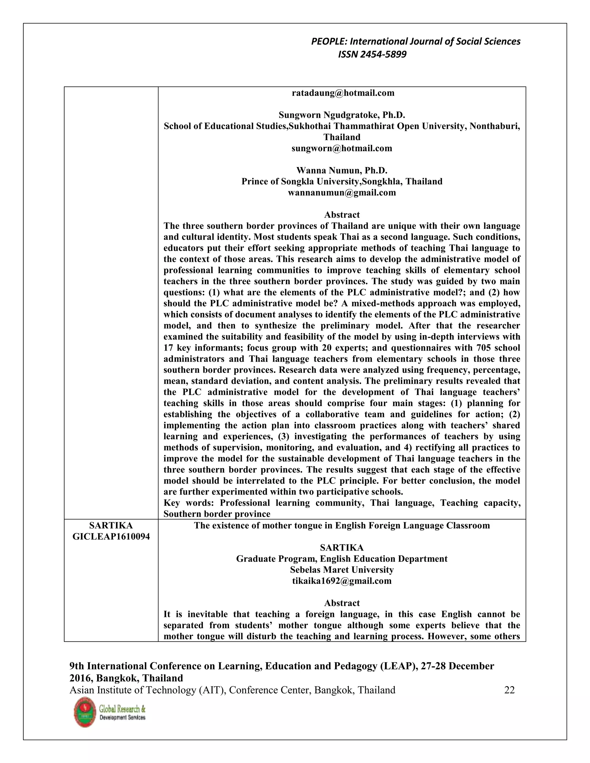PEOPLE: International Journal of Social Sciences
ISSN 2454-5899
9th International Conference on Learning, Education and Pedagogy (LEAP), 27-28 December
2016, Bangkok, Thailand
Asian Institute of Technology (AIT), Conference Center, Bangkok, Thailand 22
ratadaung@hotmail.com
Sungworn Ngudgratoke, Ph.D.
School of Educational Studies,Sukhothai Thammathirat Open University, Nonthaburi,
Thailand
sungworn@hotmail.com
Wanna Numun, Ph.D.
Prince of Songkla University,Songkhla, Thailand
wannanumun@gmail.com
Abstract
The three southern border provinces of Thailand are unique with their own language
and cultural identity. Most students speak Thai as a second language. Such conditions,
educators put their effort seeking appropriate methods of teaching Thai language to
the context of those areas. This research aims to develop the administrative model of
professional learning communities to improve teaching skills of elementary school
teachers in the three southern border provinces. The study was guided by two main
questions: (1) what are the elements of the PLC administrative model?; and (2) how
should the PLC administrative model be? A mixed-methods approach was employed,
which consists of document analyses to identify the elements of the PLC administrative
model, and then to synthesize the preliminary model. After that the researcher
examined the suitability and feasibility of the model by using in-depth interviews with
17 key informants; focus group with 20 experts; and questionnaires with 705 school
administrators and Thai language teachers from elementary schools in those three
southern border provinces. Research data were analyzed using frequency, percentage,
mean, standard deviation, and content analysis. The preliminary results revealed that
the PLC administrative model for the development of Thai language teachers’
teaching skills in those areas should comprise four main stages: (1) planning for
establishing the objectives of a collaborative team and guidelines for action; (2)
implementing the action plan into classroom practices along with teachers’ shared
learning and experiences, (3) investigating the performances of teachers by using
methods of supervision, monitoring, and evaluation, and 4) rectifying all practices to
improve the model for the sustainable development of Thai language teachers in the
three southern border provinces. The results suggest that each stage of the effective
model should be interrelated to the PLC principle. For better conclusion, the model
are further experimented within two participative schools.
Key words: Professional learning community, Thai language, Teaching capacity,
Southern border province
SARTIKA
GICLEAP1610094
The existence of mother tongue in English Foreign Language Classroom
SARTIKA
Graduate Program, English Education Department
Sebelas Maret University
tikaika1692@gmail.com
Abstract
It is inevitable that teaching a foreign language, in this case English cannot be
separated from students’ mother tongue although some experts believe that the
mother tongue will disturb the teaching and learning process. However, some others
 