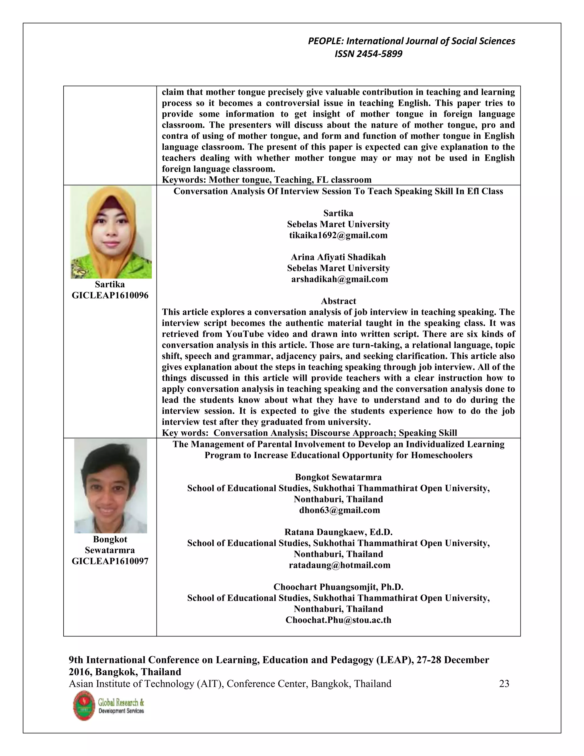 PEOPLE: International Journal of Social Sciences
ISSN 2454-5899
9th International Conference on Learning, Education and Pedagogy (LEAP), 27-28 December
2016, Bangkok, Thailand
Asian Institute of Technology (AIT), Conference Center, Bangkok, Thailand 23
claim that mother tongue precisely give valuable contribution in teaching and learning
process so it becomes a controversial issue in teaching English. This paper tries to
provide some information to get insight of mother tongue in foreign language
classroom. The presenters will discuss about the nature of mother tongue, pro and
contra of using of mother tongue, and form and function of mother tongue in English
language classroom. The present of this paper is expected can give explanation to the
teachers dealing with whether mother tongue may or may not be used in English
foreign language classroom.
Keywords: Mother tongue, Teaching, FL classroom
Sartika
GICLEAP1610096
Conversation Analysis Of Interview Session To Teach Speaking Skill In Efl Class
Sartika
Sebelas Maret University
tikaika1692@gmail.com
Arina Afiyati Shadikah
Sebelas Maret University
arshadikah@gmail.com
Abstract
This article explores a conversation analysis of job interview in teaching speaking. The
interview script becomes the authentic material taught in the speaking class. It was
retrieved from YouTube video and drawn into written script. There are six kinds of
conversation analysis in this article. Those are turn-taking, a relational language, topic
shift, speech and grammar, adjacency pairs, and seeking clarification. This article also
gives explanation about the steps in teaching speaking through job interview. All of the
things discussed in this article will provide teachers with a clear instruction how to
apply conversation analysis in teaching speaking and the conversation analysis done to
lead the students know about what they have to understand and to do during the
interview session. It is expected to give the students experience how to do the job
interview test after they graduated from university.
Key words: Conversation Analysis; Discourse Approach; Speaking Skill
Bongkot
Sewatarmra
GICLEAP1610097
The Management of Parental Involvement to Develop an Individualized Learning
Program to Increase Educational Opportunity for Homeschoolers
Bongkot Sewatarmra
School of Educational Studies, Sukhothai Thammathirat Open University,
Nonthaburi, Thailand
dhon63@gmail.com
Ratana Daungkaew, Ed.D.
School of Educational Studies, Sukhothai Thammathirat Open University,
Nonthaburi, Thailand
ratadaung@hotmail.com
Choochart Phuangsomjit, Ph.D.
School of Educational Studies, Sukhothai Thammathirat Open University,
Nonthaburi, Thailand
Choochat.Phu@stou.ac.th
 