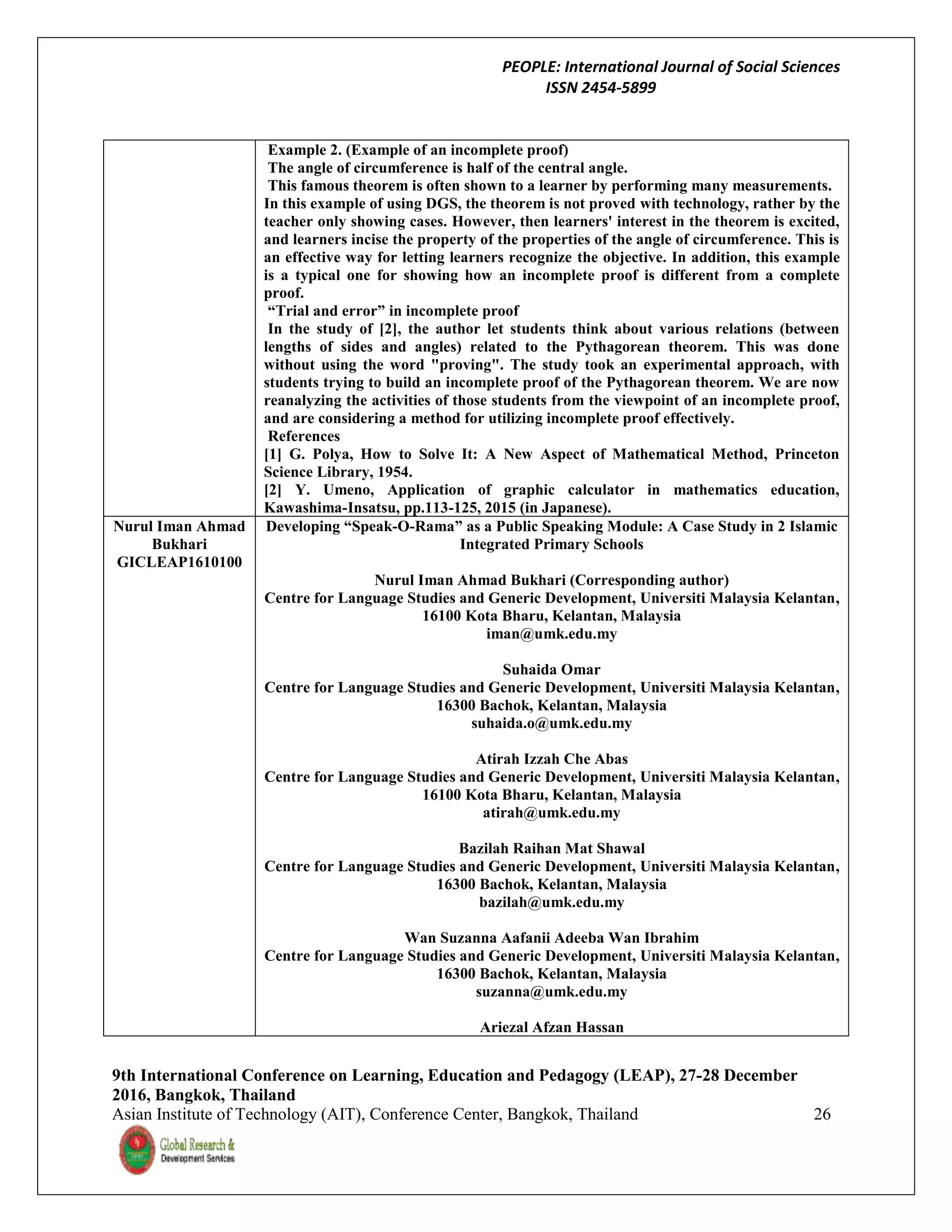PEOPLE: International Journal of Social Sciences
ISSN 2454-5899
9th International Conference on Learning, Education and Pedagogy (LEAP), 27-28 December
2016, Bangkok, Thailand
Asian Institute of Technology (AIT), Conference Center, Bangkok, Thailand 26
Example 2. (Example of an incomplete proof)
The angle of circumference is half of the central angle.
This famous theorem is often shown to a learner by performing many measurements.
In this example of using DGS, the theorem is not proved with technology, rather by the
teacher only showing cases. However, then learners' interest in the theorem is excited,
and learners incise the property of the properties of the angle of circumference. This is
an effective way for letting learners recognize the objective. In addition, this example
is a typical one for showing how an incomplete proof is different from a complete
proof.
“Trial and error” in incomplete proof
In the study of [2], the author let students think about various relations (between
lengths of sides and angles) related to the Pythagorean theorem. This was done
without using the word "proving". The study took an experimental approach, with
students trying to build an incomplete proof of the Pythagorean theorem. We are now
reanalyzing the activities of those students from the viewpoint of an incomplete proof,
and are considering a method for utilizing incomplete proof effectively.
References
[1] G. Polya, How to Solve It: A New Aspect of Mathematical Method, Princeton
Science Library, 1954.
[2] Y. Umeno, Application of graphic calculator in mathematics education,
Kawashima-Insatsu, pp.113-125, 2015 (in Japanese).
Nurul Iman Ahmad
Bukhari
GICLEAP1610100
Developing “Speak-O-Rama” as a Public Speaking Module: A Case Study in 2 Islamic
Integrated Primary Schools
Nurul Iman Ahmad Bukhari (Corresponding author)
Centre for Language Studies and Generic Development, Universiti Malaysia Kelantan,
16100 Kota Bharu, Kelantan, Malaysia
iman@umk.edu.my
Suhaida Omar
Centre for Language Studies and Generic Development, Universiti Malaysia Kelantan,
16300 Bachok, Kelantan, Malaysia
suhaida.o@umk.edu.my
Atirah Izzah Che Abas
Centre for Language Studies and Generic Development, Universiti Malaysia Kelantan,
16100 Kota Bharu, Kelantan, Malaysia
atirah@umk.edu.my
Bazilah Raihan Mat Shawal
Centre for Language Studies and Generic Development, Universiti Malaysia Kelantan,
16300 Bachok, Kelantan, Malaysia
bazilah@umk.edu.my
Wan Suzanna Aafanii Adeeba Wan Ibrahim
Centre for Language Studies and Generic Development, Universiti Malaysia Kelantan,
16300 Bachok, Kelantan, Malaysia
suzanna@umk.edu.my
Ariezal Afzan Hassan
 
