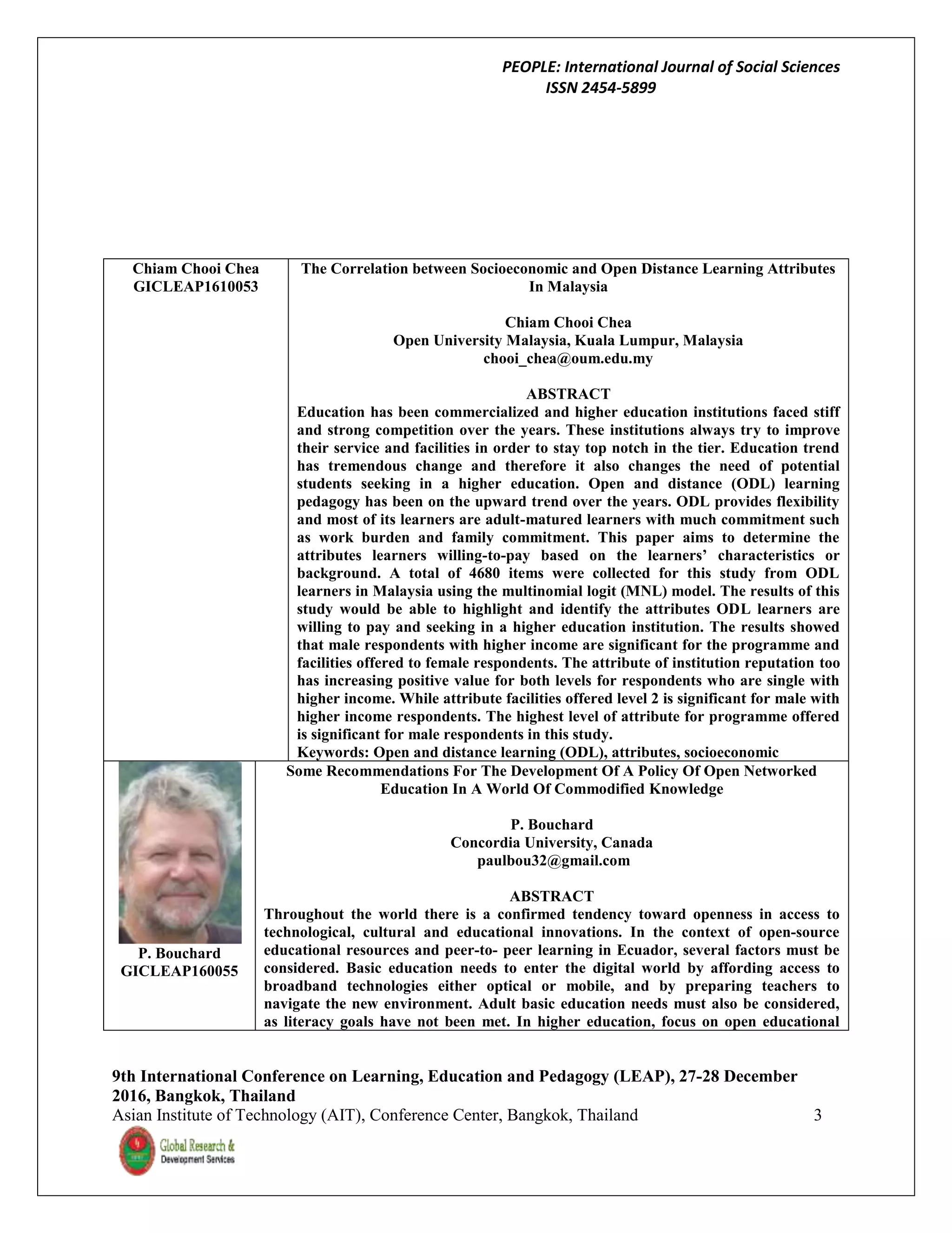 PEOPLE: International Journal of Social Sciences
ISSN 2454-5899
9th International Conference on Learning, Education and Pedagogy (LEAP), 27-28 December
2016, Bangkok, Thailand
Asian Institute of Technology (AIT), Conference Center, Bangkok, Thailand 3
Chiam Chooi Chea
GICLEAP1610053
The Correlation between Socioeconomic and Open Distance Learning Attributes
In Malaysia
Chiam Chooi Chea
Open University Malaysia, Kuala Lumpur, Malaysia
chooi_chea@oum.edu.my
ABSTRACT
Education has been commercialized and higher education institutions faced stiff
and strong competition over the years. These institutions always try to improve
their service and facilities in order to stay top notch in the tier. Education trend
has tremendous change and therefore it also changes the need of potential
students seeking in a higher education. Open and distance (ODL) learning
pedagogy has been on the upward trend over the years. ODL provides flexibility
and most of its learners are adult-matured learners with much commitment such
as work burden and family commitment. This paper aims to determine the
attributes learners willing-to-pay based on the learners’ characteristics or
background. A total of 4680 items were collected for this study from ODL
learners in Malaysia using the multinomial logit (MNL) model. The results of this
study would be able to highlight and identify the attributes ODL learners are
willing to pay and seeking in a higher education institution. The results showed
that male respondents with higher income are significant for the programme and
facilities offered to female respondents. The attribute of institution reputation too
has increasing positive value for both levels for respondents who are single with
higher income. While attribute facilities offered level 2 is significant for male with
higher income respondents. The highest level of attribute for programme offered
is significant for male respondents in this study.
Keywords: Open and distance learning (ODL), attributes, socioeconomic
P. Bouchard
GICLEAP160055
Some Recommendations For The Development Of A Policy Of Open Networked
Education In A World Of Commodified Knowledge
P. Bouchard
Concordia University, Canada
paulbou32@gmail.com
ABSTRACT
Throughout the world there is a confirmed tendency toward openness in access to
technological, cultural and educational innovations. In the context of open-source
educational resources and peer-to- peer learning in Ecuador, several factors must be
considered. Basic education needs to enter the digital world by affording access to
broadband technologies either optical or mobile, and by preparing teachers to
navigate the new environment. Adult basic education needs must also be considered,
as literacy goals have not been met. In higher education, focus on open educational
 