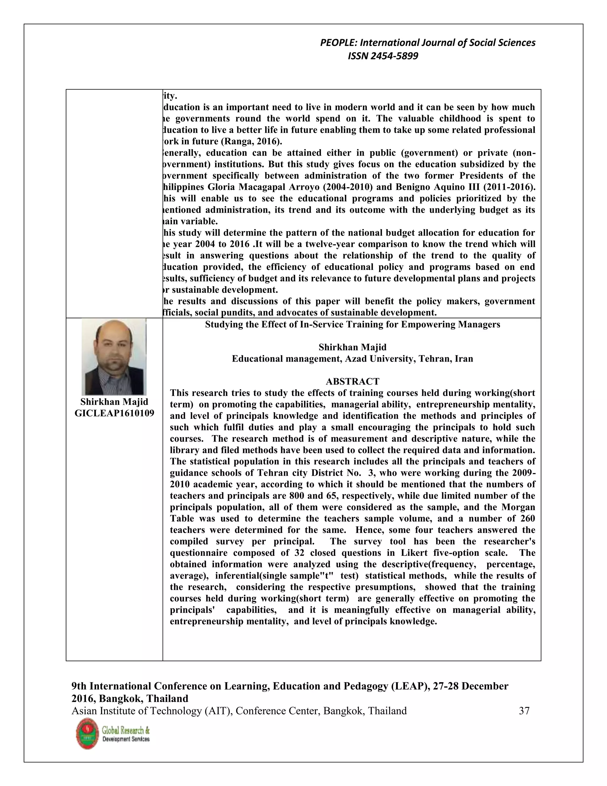 PEOPLE: International Journal of Social Sciences
ISSN 2454-5899
9th International Conference on Learning, Education and Pedagogy (LEAP), 27-28 December
2016, Bangkok, Thailand
Asian Institute of Technology (AIT), Conference Center, Bangkok, Thailand 37
priority.
Education is an important need to live in modern world and it can be seen by how much
the governments round the world spend on it. The valuable childhood is spent to
education to live a better life in future enabling them to take up some related professional
work in future (Ranga, 2016).
Generally, education can be attained either in public (government) or private (non-
government) institutions. But this study gives focus on the education subsidized by the
government specifically between administration of the two former Presidents of the
Philippines Gloria Macagapal Arroyo (2004-2010) and Benigno Aquino III (2011-2016).
This will enable us to see the educational programs and policies prioritized by the
mentioned administration, its trend and its outcome with the underlying budget as its
main variable.
This study will determine the pattern of the national budget allocation for education for
the year 2004 to 2016 .It will be a twelve-year comparison to know the trend which will
result in answering questions about the relationship of the trend to the quality of
education provided, the efficiency of educational policy and programs based on end
results, sufficiency of budget and its relevance to future developmental plans and projects
for sustainable development.
The results and discussions of this paper will benefit the policy makers, government
officials, social pundits, and advocates of sustainable development.
Shirkhan Majid
GICLEAP1610109
Studying the Effect of In-Service Training for Empowering Managers
Shirkhan Majid
Educational management, Azad University, Tehran, Iran
ABSTRACT
This research tries to study the effects of training courses held during working(short
term) on promoting the capabilities, managerial ability, entrepreneurship mentality,
and level of principals knowledge and identification the methods and principles of
such which fulfil duties and play a small encouraging the principals to hold such
courses. The research method is of measurement and descriptive nature, while the
library and filed methods have been used to collect the required data and information.
The statistical population in this research includes all the principals and teachers of
guidance schools of Tehran city District No. 3, who were working during the 2009-
2010 academic year, according to which it should be mentioned that the numbers of
teachers and principals are 800 and 65, respectively, while due limited number of the
principals population, all of them were considered as the sample, and the Morgan
Table was used to determine the teachers sample volume, and a number of 260
teachers were determined for the same. Hence, some four teachers answered the
compiled survey per principal. The survey tool has been the researcher's
questionnaire composed of 32 closed questions in Likert five-option scale. The
obtained information were analyzed using the descriptive(frequency, percentage,
average), inferential(single sample"t" test) statistical methods, while the results of
the research, considering the respective presumptions, showed that the training
courses held during working(short term) are generally effective on promoting the
principals' capabilities, and it is meaningfully effective on managerial ability,
entrepreneurship mentality, and level of principals knowledge.
 