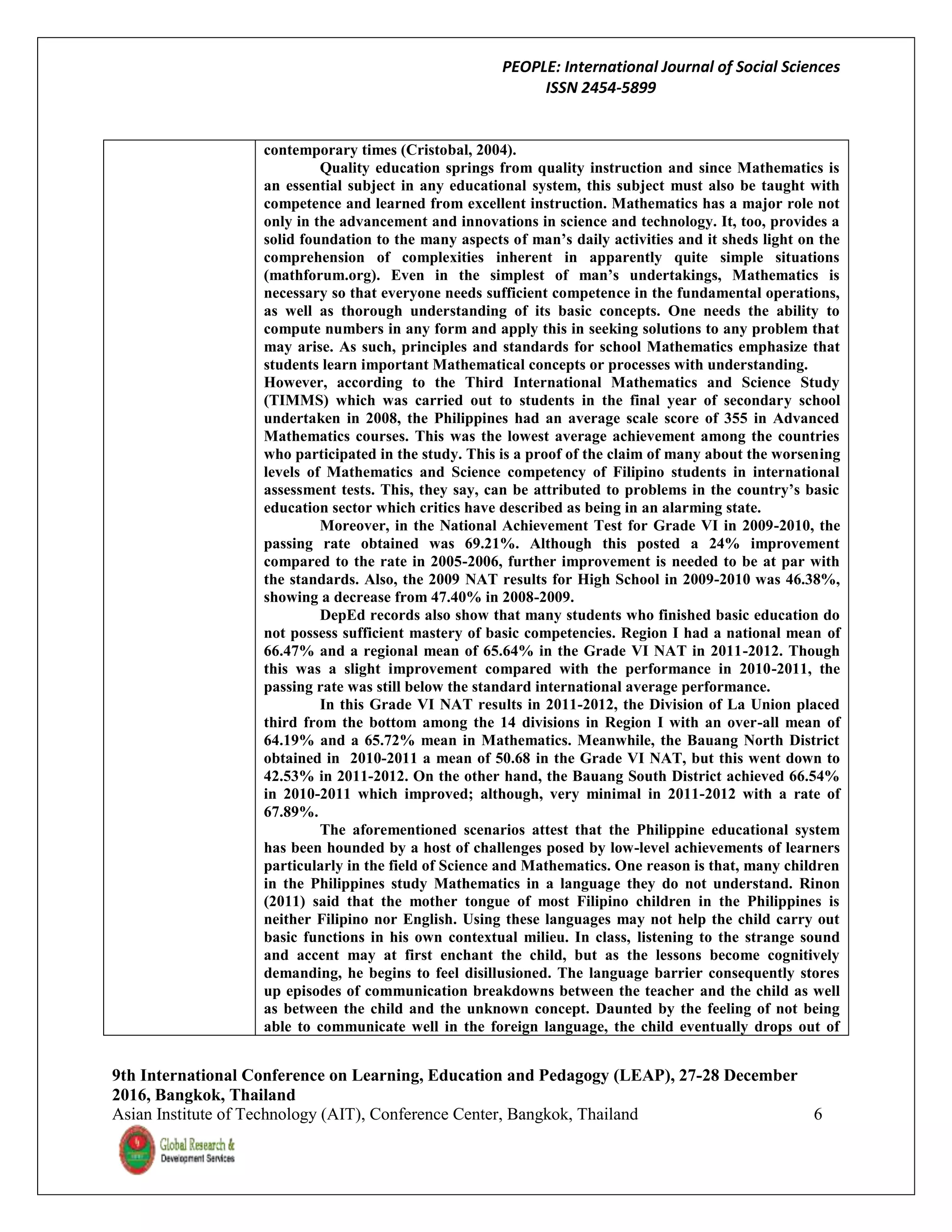 PEOPLE: International Journal of Social Sciences
ISSN 2454-5899
9th International Conference on Learning, Education and Pedagogy (LEAP), 27-28 December
2016, Bangkok, Thailand
Asian Institute of Technology (AIT), Conference Center, Bangkok, Thailand 6
contemporary times (Cristobal, 2004).
Quality education springs from quality instruction and since Mathematics is
an essential subject in any educational system, this subject must also be taught with
competence and learned from excellent instruction. Mathematics has a major role not
only in the advancement and innovations in science and technology. It, too, provides a
solid foundation to the many aspects of man’s daily activities and it sheds light on the
comprehension of complexities inherent in apparently quite simple situations
(mathforum.org). Even in the simplest of man’s undertakings, Mathematics is
necessary so that everyone needs sufficient competence in the fundamental operations,
as well as thorough understanding of its basic concepts. One needs the ability to
compute numbers in any form and apply this in seeking solutions to any problem that
may arise. As such, principles and standards for school Mathematics emphasize that
students learn important Mathematical concepts or processes with understanding.
However, according to the Third International Mathematics and Science Study
(TIMMS) which was carried out to students in the final year of secondary school
undertaken in 2008, the Philippines had an average scale score of 355 in Advanced
Mathematics courses. This was the lowest average achievement among the countries
who participated in the study. This is a proof of the claim of many about the worsening
levels of Mathematics and Science competency of Filipino students in international
assessment tests. This, they say, can be attributed to problems in the country’s basic
education sector which critics have described as being in an alarming state.
Moreover, in the National Achievement Test for Grade VI in 2009-2010, the
passing rate obtained was 69.21%. Although this posted a 24% improvement
compared to the rate in 2005-2006, further improvement is needed to be at par with
the standards. Also, the 2009 NAT results for High School in 2009-2010 was 46.38%,
showing a decrease from 47.40% in 2008-2009.
DepEd records also show that many students who finished basic education do
not possess sufficient mastery of basic competencies. Region I had a national mean of
66.47% and a regional mean of 65.64% in the Grade VI NAT in 2011-2012. Though
this was a slight improvement compared with the performance in 2010-2011, the
passing rate was still below the standard international average performance.
In this Grade VI NAT results in 2011-2012, the Division of La Union placed
third from the bottom among the 14 divisions in Region I with an over-all mean of
64.19% and a 65.72% mean in Mathematics. Meanwhile, the Bauang North District
obtained in 2010-2011 a mean of 50.68 in the Grade VI NAT, but this went down to
42.53% in 2011-2012. On the other hand, the Bauang South District achieved 66.54%
in 2010-2011 which improved; although, very minimal in 2011-2012 with a rate of
67.89%.
The aforementioned scenarios attest that the Philippine educational system
has been hounded by a host of challenges posed by low-level achievements of learners
particularly in the field of Science and Mathematics. One reason is that, many children
in the Philippines study Mathematics in a language they do not understand. Rinon
(2011) said that the mother tongue of most Filipino children in the Philippines is
neither Filipino nor English. Using these languages may not help the child carry out
basic functions in his own contextual milieu. In class, listening to the strange sound
and accent may at first enchant the child, but as the lessons become cognitively
demanding, he begins to feel disillusioned. The language barrier consequently stores
up episodes of communication breakdowns between the teacher and the child as well
as between the child and the unknown concept. Daunted by the feeling of not being
able to communicate well in the foreign language, the child eventually drops out of
 