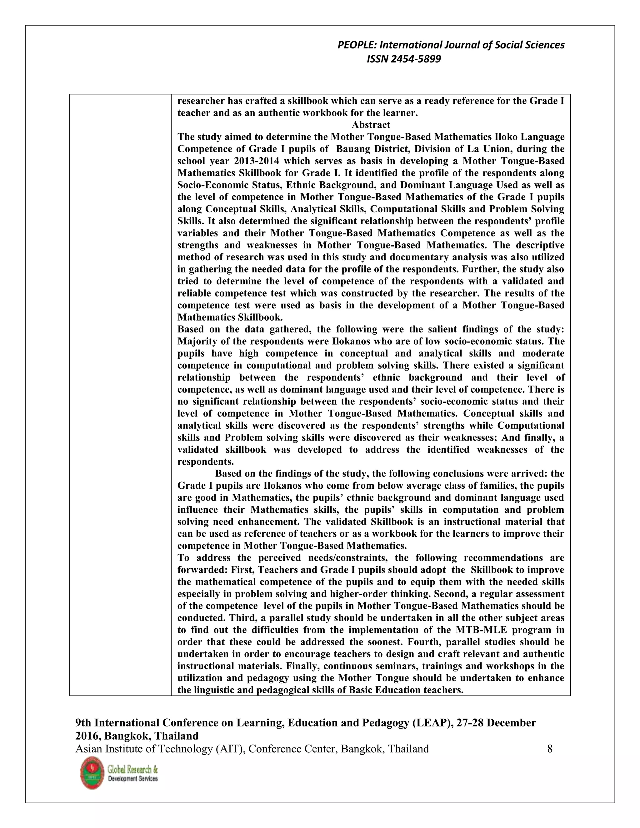 PEOPLE: International Journal of Social Sciences
ISSN 2454-5899
9th International Conference on Learning, Education and Pedagogy (LEAP), 27-28 December
2016, Bangkok, Thailand
Asian Institute of Technology (AIT), Conference Center, Bangkok, Thailand 8
researcher has crafted a skillbook which can serve as a ready reference for the Grade I
teacher and as an authentic workbook for the learner.
Abstract
The study aimed to determine the Mother Tongue-Based Mathematics Iloko Language
Competence of Grade I pupils of Bauang District, Division of La Union, during the
school year 2013-2014 which serves as basis in developing a Mother Tongue-Based
Mathematics Skillbook for Grade I. It identified the profile of the respondents along
Socio-Economic Status, Ethnic Background, and Dominant Language Used as well as
the level of competence in Mother Tongue-Based Mathematics of the Grade I pupils
along Conceptual Skills, Analytical Skills, Computational Skills and Problem Solving
Skills. It also determined the significant relationship between the respondents’ profile
variables and their Mother Tongue-Based Mathematics Competence as well as the
strengths and weaknesses in Mother Tongue-Based Mathematics. The descriptive
method of research was used in this study and documentary analysis was also utilized
in gathering the needed data for the profile of the respondents. Further, the study also
tried to determine the level of competence of the respondents with a validated and
reliable competence test which was constructed by the researcher. The results of the
competence test were used as basis in the development of a Mother Tongue-Based
Mathematics Skillbook.
Based on the data gathered, the following were the salient findings of the study:
Majority of the respondents were Ilokanos who are of low socio-economic status. The
pupils have high competence in conceptual and analytical skills and moderate
competence in computational and problem solving skills. There existed a significant
relationship between the respondents’ ethnic background and their level of
competence, as well as dominant language used and their level of competence. There is
no significant relationship between the respondents’ socio-economic status and their
level of competence in Mother Tongue-Based Mathematics. Conceptual skills and
analytical skills were discovered as the respondents’ strengths while Computational
skills and Problem solving skills were discovered as their weaknesses; And finally, a
validated skillbook was developed to address the identified weaknesses of the
respondents.
Based on the findings of the study, the following conclusions were arrived: the
Grade I pupils are Ilokanos who come from below average class of families, the pupils
are good in Mathematics, the pupils’ ethnic background and dominant language used
influence their Mathematics skills, the pupils’ skills in computation and problem
solving need enhancement. The validated Skillbook is an instructional material that
can be used as reference of teachers or as a workbook for the learners to improve their
competence in Mother Tongue-Based Mathematics.
To address the perceived needs/constraints, the following recommendations are
forwarded: First, Teachers and Grade I pupils should adopt the Skillbook to improve
the mathematical competence of the pupils and to equip them with the needed skills
especially in problem solving and higher-order thinking. Second, a regular assessment
of the competence level of the pupils in Mother Tongue-Based Mathematics should be
conducted. Third, a parallel study should be undertaken in all the other subject areas
to find out the difficulties from the implementation of the MTB-MLE program in
order that these could be addressed the soonest. Fourth, parallel studies should be
undertaken in order to encourage teachers to design and craft relevant and authentic
instructional materials. Finally, continuous seminars, trainings and workshops in the
utilization and pedagogy using the Mother Tongue should be undertaken to enhance
the linguistic and pedagogical skills of Basic Education teachers.
 