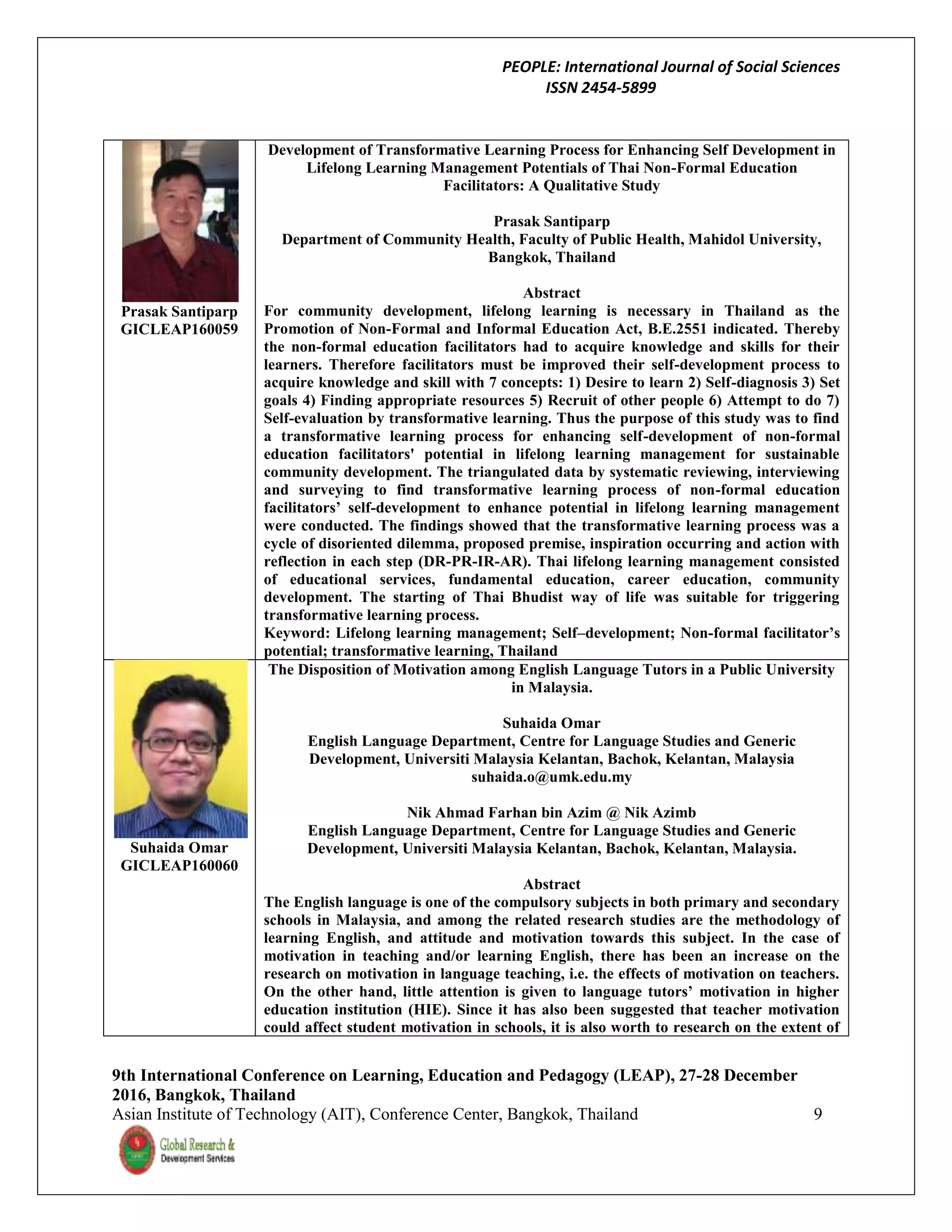 PEOPLE: International Journal of Social Sciences
ISSN 2454-5899
9th International Conference on Learning, Education and Pedagogy (LEAP), 27-28 December
2016, Bangkok, Thailand
Asian Institute of Technology (AIT), Conference Center, Bangkok, Thailand 9
Prasak Santiparp
GICLEAP160059
Development of Transformative Learning Process for Enhancing Self Development in
Lifelong Learning Management Potentials of Thai Non-Formal Education
Facilitators: A Qualitative Study
Prasak Santiparp
Department of Community Health, Faculty of Public Health, Mahidol University,
Bangkok, Thailand
Abstract
For community development, lifelong learning is necessary in Thailand as the
Promotion of Non-Formal and Informal Education Act, B.E.2551 indicated. Thereby
the non-formal education facilitators had to acquire knowledge and skills for their
learners. Therefore facilitators must be improved their self-development process to
acquire knowledge and skill with 7 concepts: 1) Desire to learn 2) Self-diagnosis 3) Set
goals 4) Finding appropriate resources 5) Recruit of other people 6) Attempt to do 7)
Self-evaluation by transformative learning. Thus the purpose of this study was to find
a transformative learning process for enhancing self-development of non-formal
education facilitators' potential in lifelong learning management for sustainable
community development. The triangulated data by systematic reviewing, interviewing
and surveying to find transformative learning process of non-formal education
facilitators’ self-development to enhance potential in lifelong learning management
were conducted. The findings showed that the transformative learning process was a
cycle of disoriented dilemma, proposed premise, inspiration occurring and action with
reflection in each step (DR-PR-IR-AR). Thai lifelong learning management consisted
of educational services, fundamental education, career education, community
development. The starting of Thai Bhudist way of life was suitable for triggering
transformative learning process.
Keyword: Lifelong learning management; Self–development; Non-formal facilitator’s
potential; transformative learning, Thailand
Suhaida Omar
GICLEAP160060
The Disposition of Motivation among English Language Tutors in a Public University
in Malaysia.
Suhaida Omar
English Language Department, Centre for Language Studies and Generic
Development, Universiti Malaysia Kelantan, Bachok, Kelantan, Malaysia
suhaida.o@umk.edu.my
Nik Ahmad Farhan bin Azim @ Nik Azimb
English Language Department, Centre for Language Studies and Generic
Development, Universiti Malaysia Kelantan, Bachok, Kelantan, Malaysia.
Abstract
The English language is one of the compulsory subjects in both primary and secondary
schools in Malaysia, and among the related research studies are the methodology of
learning English, and attitude and motivation towards this subject. In the case of
motivation in teaching and/or learning English, there has been an increase on the
research on motivation in language teaching, i.e. the effects of motivation on teachers.
On the other hand, little attention is given to language tutors’ motivation in higher
education institution (HIE). Since it has also been suggested that teacher motivation
could affect student motivation in schools, it is also worth to research on the extent of
 