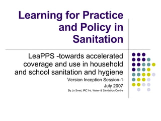 Learning for Practice and Policy in Sanitation LeaPPS -towards accelerated coverage and use in household and school sanitation and hygiene Version Inception Session-1 July 2007 By Jo Smet, IRC Int. Water & Sanitation Centre 