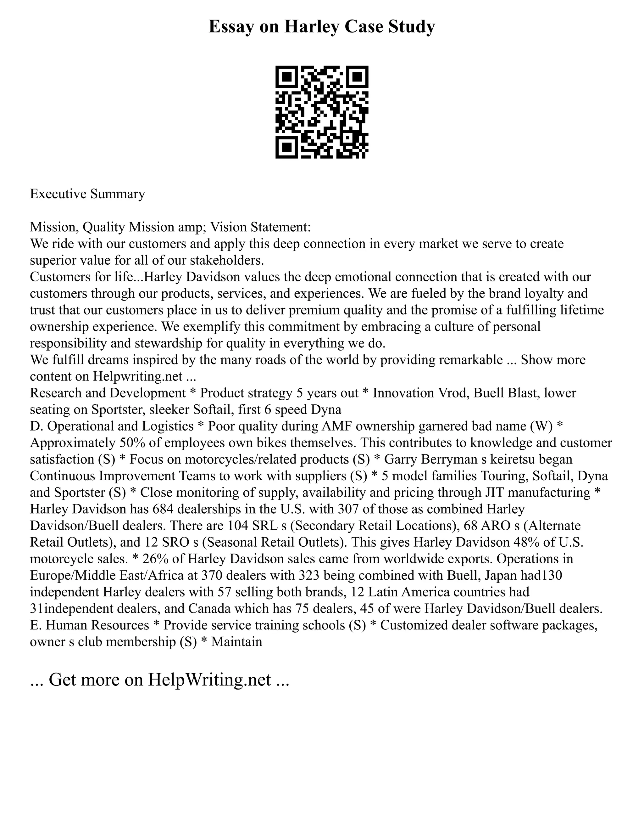 Essay on Harley Case Study
Executive Summary
Mission, Quality Mission amp; Vision Statement:
We ride with our customers and apply this deep connection in every market we serve to create
superior value for all of our stakeholders.
Customers for life...Harley Davidson values the deep emotional connection that is created with our
customers through our products, services, and experiences. We are fueled by the brand loyalty and
trust that our customers place in us to deliver premium quality and the promise of a fulfilling lifetime
ownership experience. We exemplify this commitment by embracing a culture of personal
responsibility and stewardship for quality in everything we do.
We fulfill dreams inspired by the many roads of the world by providing remarkable ... Show more
content on Helpwriting.net ...
Research and Development * Product strategy 5 years out * Innovation Vrod, Buell Blast, lower
seating on Sportster, sleeker Softail, first 6 speed Dyna
D. Operational and Logistics * Poor quality during AMF ownership garnered bad name (W) *
Approximately 50% of employees own bikes themselves. This contributes to knowledge and customer
satisfaction (S) * Focus on motorcycles/related products (S) * Garry Berryman s keiretsu began
Continuous Improvement Teams to work with suppliers (S) * 5 model families Touring, Softail, Dyna
and Sportster (S) * Close monitoring of supply, availability and pricing through JIT manufacturing *
Harley Davidson has 684 dealerships in the U.S. with 307 of those as combined Harley
Davidson/Buell dealers. There are 104 SRL s (Secondary Retail Locations), 68 ARO s (Alternate
Retail Outlets), and 12 SRO s (Seasonal Retail Outlets). This gives Harley Davidson 48% of U.S.
motorcycle sales. * 26% of Harley Davidson sales came from worldwide exports. Operations in
Europe/Middle East/Africa at 370 dealers with 323 being combined with Buell, Japan had130
independent Harley dealers with 57 selling both brands, 12 Latin America countries had
31independent dealers, and Canada which has 75 dealers, 45 of were Harley Davidson/Buell dealers.
E. Human Resources * Provide service training schools (S) * Customized dealer software packages,
owner s club membership (S) * Maintain
... Get more on HelpWriting.net ...
 