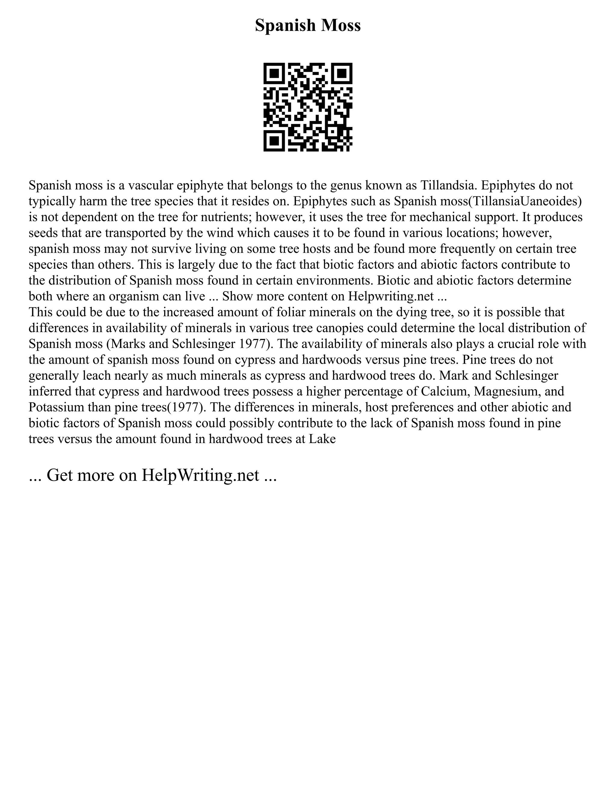 Spanish Moss
Spanish moss is a vascular epiphyte that belongs to the genus known as Tillandsia. Epiphytes do not
typically harm the tree species that it resides on. Epiphytes such as Spanish moss(TillansiaUaneoides)
is not dependent on the tree for nutrients; however, it uses the tree for mechanical support. It produces
seeds that are transported by the wind which causes it to be found in various locations; however,
spanish moss may not survive living on some tree hosts and be found more frequently on certain tree
species than others. This is largely due to the fact that biotic factors and abiotic factors contribute to
the distribution of Spanish moss found in certain environments. Biotic and abiotic factors determine
both where an organism can live ... Show more content on Helpwriting.net ...
This could be due to the increased amount of foliar minerals on the dying tree, so it is possible that
differences in availability of minerals in various tree canopies could determine the local distribution of
Spanish moss (Marks and Schlesinger 1977). The availability of minerals also plays a crucial role with
the amount of spanish moss found on cypress and hardwoods versus pine trees. Pine trees do not
generally leach nearly as much minerals as cypress and hardwood trees do. Mark and Schlesinger
inferred that cypress and hardwood trees possess a higher percentage of Calcium, Magnesium, and
Potassium than pine trees(1977). The differences in minerals, host preferences and other abiotic and
biotic factors of Spanish moss could possibly contribute to the lack of Spanish moss found in pine
trees versus the amount found in hardwood trees at Lake
... Get more on HelpWriting.net ...
 