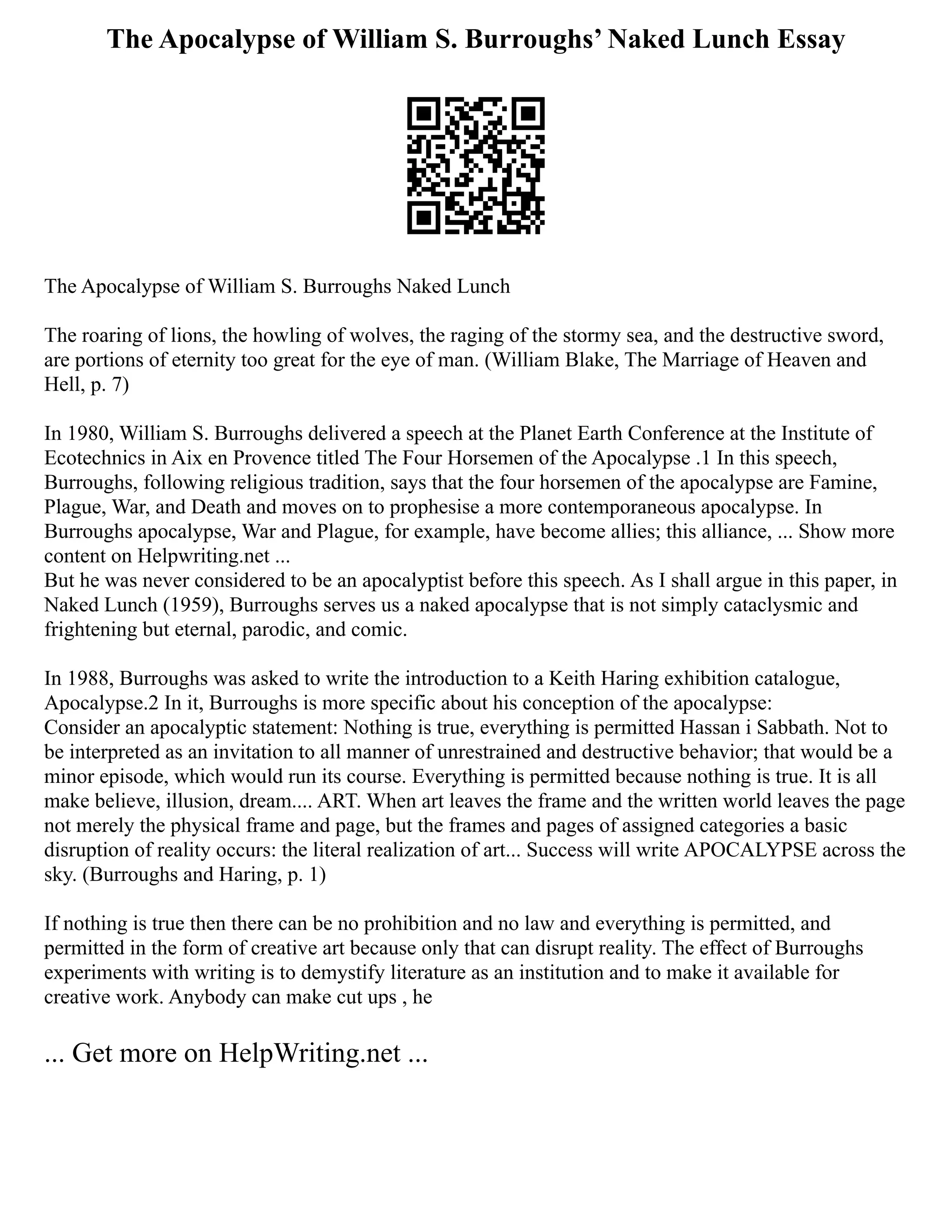 The Apocalypse of William S. Burroughs’ Naked Lunch Essay
The Apocalypse of William S. Burroughs Naked Lunch
The roaring of lions, the howling of wolves, the raging of the stormy sea, and the destructive sword,
are portions of eternity too great for the eye of man. (William Blake, The Marriage of Heaven and
Hell, p. 7)
In 1980, William S. Burroughs delivered a speech at the Planet Earth Conference at the Institute of
Ecotechnics in Aix en Provence titled The Four Horsemen of the Apocalypse .1 In this speech,
Burroughs, following religious tradition, says that the four horsemen of the apocalypse are Famine,
Plague, War, and Death and moves on to prophesise a more contemporaneous apocalypse. In
Burroughs apocalypse, War and Plague, for example, have become allies; this alliance, ... Show more
content on Helpwriting.net ...
But he was never considered to be an apocalyptist before this speech. As I shall argue in this paper, in
Naked Lunch (1959), Burroughs serves us a naked apocalypse that is not simply cataclysmic and
frightening but eternal, parodic, and comic.
In 1988, Burroughs was asked to write the introduction to a Keith Haring exhibition catalogue,
Apocalypse.2 In it, Burroughs is more specific about his conception of the apocalypse:
Consider an apocalyptic statement: Nothing is true, everything is permitted Hassan i Sabbath. Not to
be interpreted as an invitation to all manner of unrestrained and destructive behavior; that would be a
minor episode, which would run its course. Everything is permitted because nothing is true. It is all
make believe, illusion, dream.... ART. When art leaves the frame and the written world leaves the page
not merely the physical frame and page, but the frames and pages of assigned categories a basic
disruption of reality occurs: the literal realization of art... Success will write APOCALYPSE across the
sky. (Burroughs and Haring, p. 1)
If nothing is true then there can be no prohibition and no law and everything is permitted, and
permitted in the form of creative art because only that can disrupt reality. The effect of Burroughs
experiments with writing is to demystify literature as an institution and to make it available for
creative work. Anybody can make cut ups , he
... Get more on HelpWriting.net ...
 