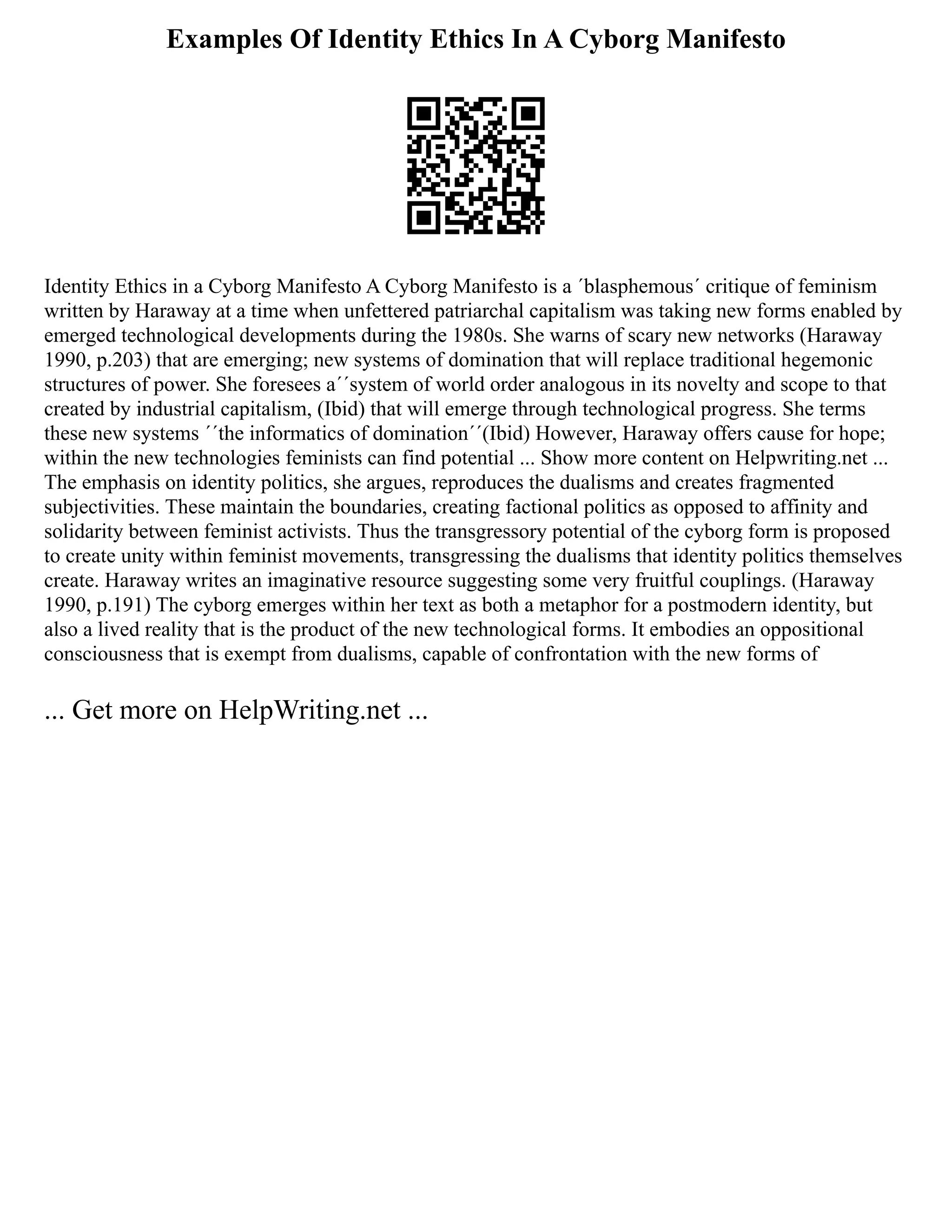 Examples Of Identity Ethics In A Cyborg Manifesto
Identity Ethics in a Cyborg Manifesto A Cyborg Manifesto is a ´blasphemous´ critique of feminism
written by Haraway at a time when unfettered patriarchal capitalism was taking new forms enabled by
emerged technological developments during the 1980s. She warns of scary new networks (Haraway
1990, p.203) that are emerging; new systems of domination that will replace traditional hegemonic
structures of power. She foresees a´´system of world order analogous in its novelty and scope to that
created by industrial capitalism, (Ibid) that will emerge through technological progress. She terms
these new systems ´´the informatics of domination´´(Ibid) However, Haraway offers cause for hope;
within the new technologies feminists can find potential ... Show more content on Helpwriting.net ...
The emphasis on identity politics, she argues, reproduces the dualisms and creates fragmented
subjectivities. These maintain the boundaries, creating factional politics as opposed to affinity and
solidarity between feminist activists. Thus the transgressory potential of the cyborg form is proposed
to create unity within feminist movements, transgressing the dualisms that identity politics themselves
create. Haraway writes an imaginative resource suggesting some very fruitful couplings. (Haraway
1990, p.191) The cyborg emerges within her text as both a metaphor for a postmodern identity, but
also a lived reality that is the product of the new technological forms. It embodies an oppositional
consciousness that is exempt from dualisms, capable of confrontation with the new forms of
... Get more on HelpWriting.net ...
 