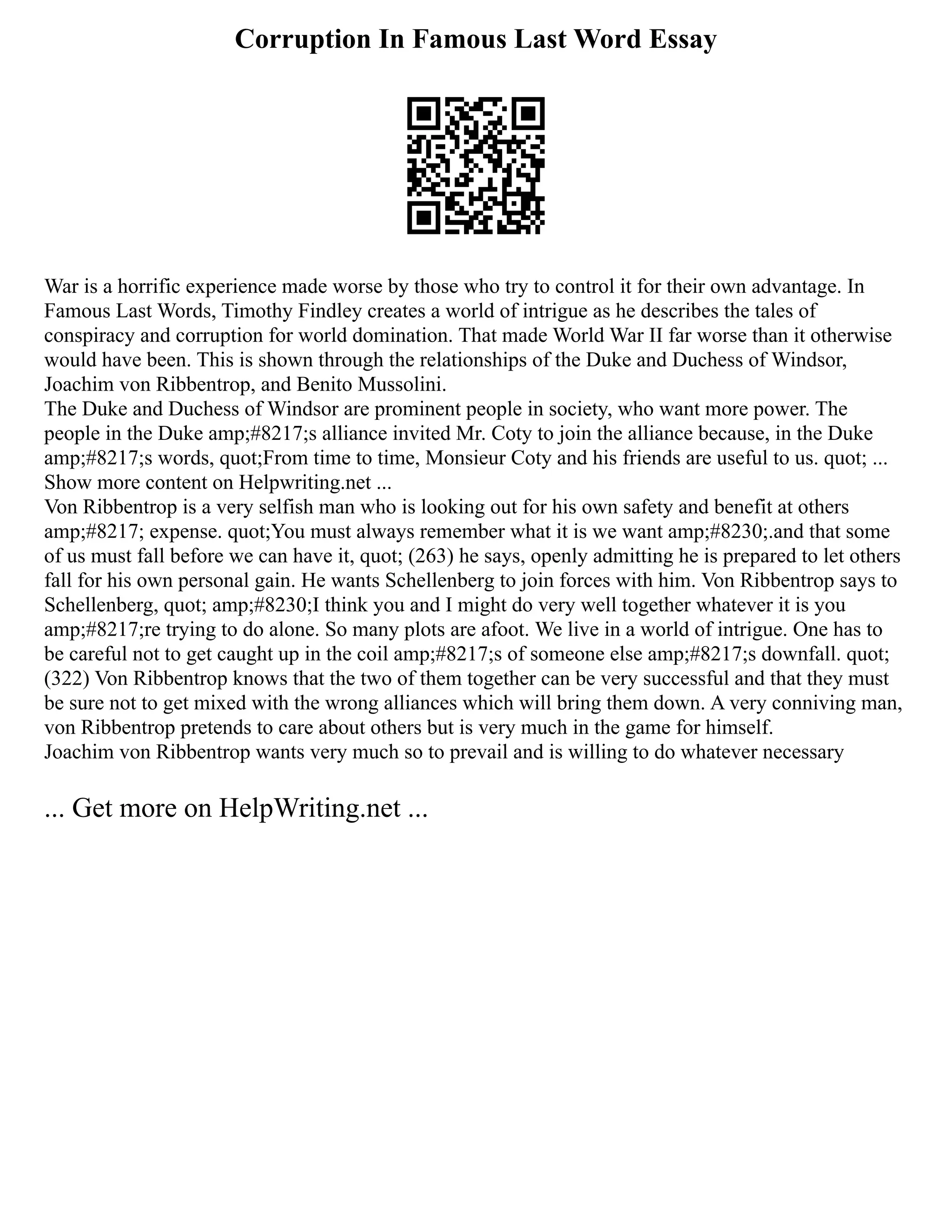 Corruption In Famous Last Word Essay
War is a horrific experience made worse by those who try to control it for their own advantage. In
Famous Last Words, Timothy Findley creates a world of intrigue as he describes the tales of
conspiracy and corruption for world domination. That made World War II far worse than it otherwise
would have been. This is shown through the relationships of the Duke and Duchess of Windsor,
Joachim von Ribbentrop, and Benito Mussolini.
The Duke and Duchess of Windsor are prominent people in society, who want more power. The
people in the Duke amp;#8217;s alliance invited Mr. Coty to join the alliance because, in the Duke
amp;#8217;s words, quot;From time to time, Monsieur Coty and his friends are useful to us. quot; ...
Show more content on Helpwriting.net ...
Von Ribbentrop is a very selfish man who is looking out for his own safety and benefit at others
amp;#8217; expense. quot;You must always remember what it is we want amp;#8230;.and that some
of us must fall before we can have it, quot; (263) he says, openly admitting he is prepared to let others
fall for his own personal gain. He wants Schellenberg to join forces with him. Von Ribbentrop says to
Schellenberg, quot; amp;#8230;I think you and I might do very well together whatever it is you
amp;#8217;re trying to do alone. So many plots are afoot. We live in a world of intrigue. One has to
be careful not to get caught up in the coil amp;#8217;s of someone else amp;#8217;s downfall. quot;
(322) Von Ribbentrop knows that the two of them together can be very successful and that they must
be sure not to get mixed with the wrong alliances which will bring them down. A very conniving man,
von Ribbentrop pretends to care about others but is very much in the game for himself.
Joachim von Ribbentrop wants very much so to prevail and is willing to do whatever necessary
... Get more on HelpWriting.net ...
 