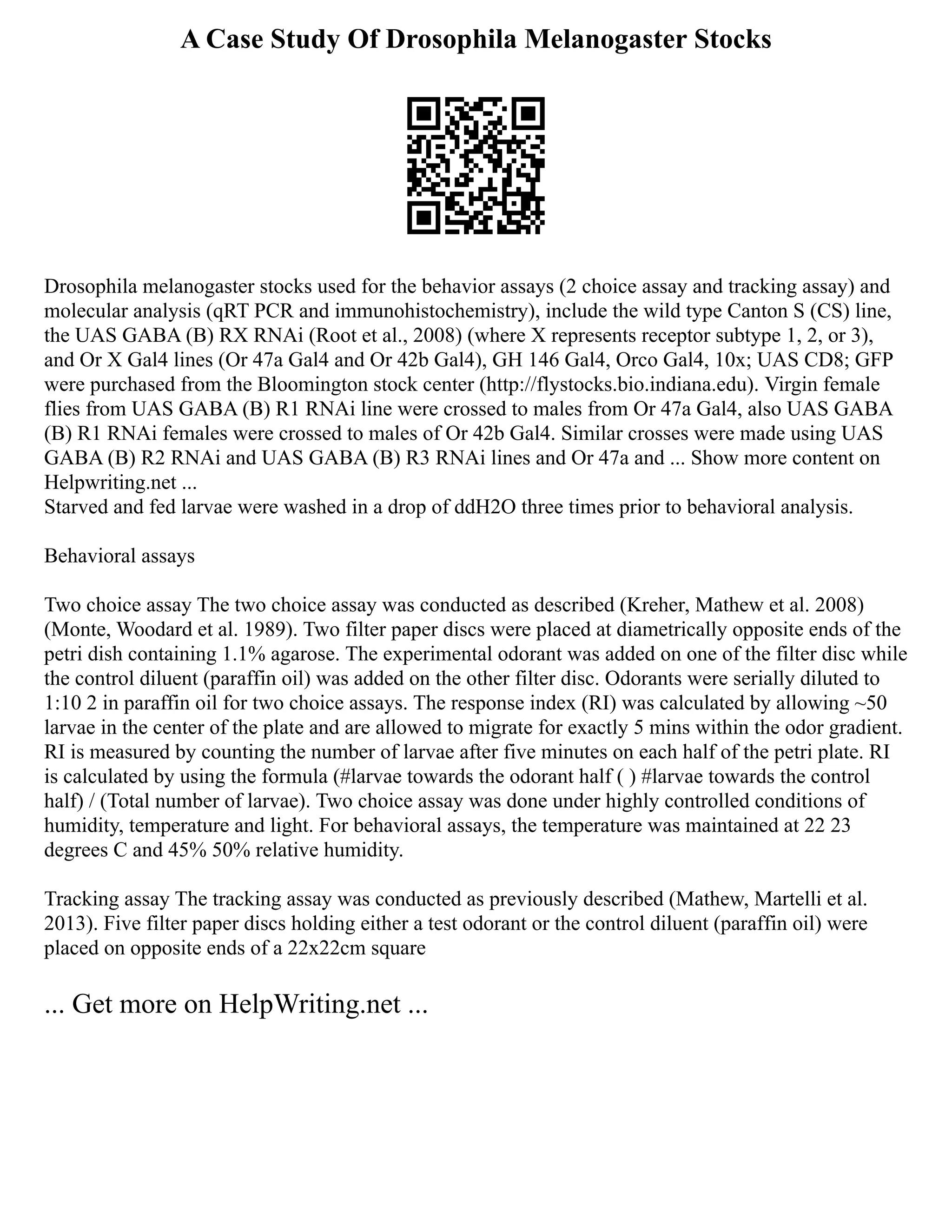 A Case Study Of Drosophila Melanogaster Stocks
Drosophila melanogaster stocks used for the behavior assays (2 choice assay and tracking assay) and
molecular analysis (qRT PCR and immunohistochemistry), include the wild type Canton S (CS) line,
the UAS GABA (B) RX RNAi (Root et al., 2008) (where X represents receptor subtype 1, 2, or 3),
and Or X Gal4 lines (Or 47a Gal4 and Or 42b Gal4), GH 146 Gal4, Orco Gal4, 10x; UAS CD8; GFP
were purchased from the Bloomington stock center (http://flystocks.bio.indiana.edu). Virgin female
flies from UAS GABA (B) R1 RNAi line were crossed to males from Or 47a Gal4, also UAS GABA
(B) R1 RNAi females were crossed to males of Or 42b Gal4. Similar crosses were made using UAS
GABA (B) R2 RNAi and UAS GABA (B) R3 RNAi lines and Or 47a and ... Show more content on
Helpwriting.net ...
Starved and fed larvae were washed in a drop of ddH2O three times prior to behavioral analysis.
Behavioral assays
Two choice assay The two choice assay was conducted as described (Kreher, Mathew et al. 2008)
(Monte, Woodard et al. 1989). Two filter paper discs were placed at diametrically opposite ends of the
petri dish containing 1.1% agarose. The experimental odorant was added on one of the filter disc while
the control diluent (paraffin oil) was added on the other filter disc. Odorants were serially diluted to
1:10 2 in paraffin oil for two choice assays. The response index (RI) was calculated by allowing ~50
larvae in the center of the plate and are allowed to migrate for exactly 5 mins within the odor gradient.
RI is measured by counting the number of larvae after five minutes on each half of the petri plate. RI
is calculated by using the formula (#larvae towards the odorant half ( ) #larvae towards the control
half) / (Total number of larvae). Two choice assay was done under highly controlled conditions of
humidity, temperature and light. For behavioral assays, the temperature was maintained at 22 23
degrees C and 45% 50% relative humidity.
Tracking assay The tracking assay was conducted as previously described (Mathew, Martelli et al.
2013). Five filter paper discs holding either a test odorant or the control diluent (paraffin oil) were
placed on opposite ends of a 22x22cm square
... Get more on HelpWriting.net ...
 