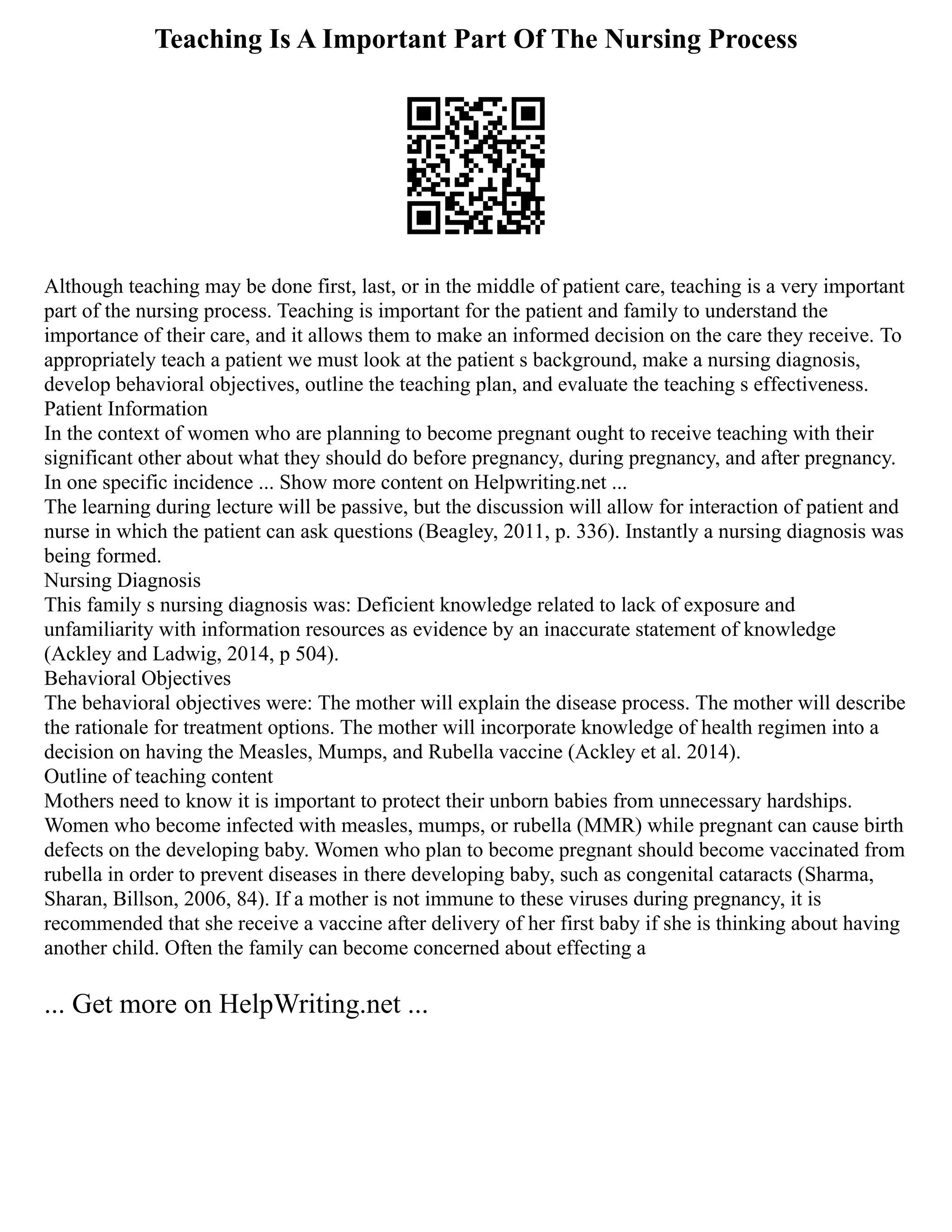 Teaching Is A Important Part Of The Nursing Process
Although teaching may be done first, last, or in the middle of patient care, teaching is a very important
part of the nursing process. Teaching is important for the patient and family to understand the
importance of their care, and it allows them to make an informed decision on the care they receive. To
appropriately teach a patient we must look at the patient s background, make a nursing diagnosis,
develop behavioral objectives, outline the teaching plan, and evaluate the teaching s effectiveness.
Patient Information
In the context of women who are planning to become pregnant ought to receive teaching with their
significant other about what they should do before pregnancy, during pregnancy, and after pregnancy.
In one specific incidence ... Show more content on Helpwriting.net ...
The learning during lecture will be passive, but the discussion will allow for interaction of patient and
nurse in which the patient can ask questions (Beagley, 2011, p. 336). Instantly a nursing diagnosis was
being formed.
Nursing Diagnosis
This family s nursing diagnosis was: Deficient knowledge related to lack of exposure and
unfamiliarity with information resources as evidence by an inaccurate statement of knowledge
(Ackley and Ladwig, 2014, p 504).
Behavioral Objectives
The behavioral objectives were: The mother will explain the disease process. The mother will describe
the rationale for treatment options. The mother will incorporate knowledge of health regimen into a
decision on having the Measles, Mumps, and Rubella vaccine (Ackley et al. 2014).
Outline of teaching content
Mothers need to know it is important to protect their unborn babies from unnecessary hardships.
Women who become infected with measles, mumps, or rubella (MMR) while pregnant can cause birth
defects on the developing baby. Women who plan to become pregnant should become vaccinated from
rubella in order to prevent diseases in there developing baby, such as congenital cataracts (Sharma,
Sharan, Billson, 2006, 84). If a mother is not immune to these viruses during pregnancy, it is
recommended that she receive a vaccine after delivery of her first baby if she is thinking about having
another child. Often the family can become concerned about effecting a
... Get more on HelpWriting.net ...
 