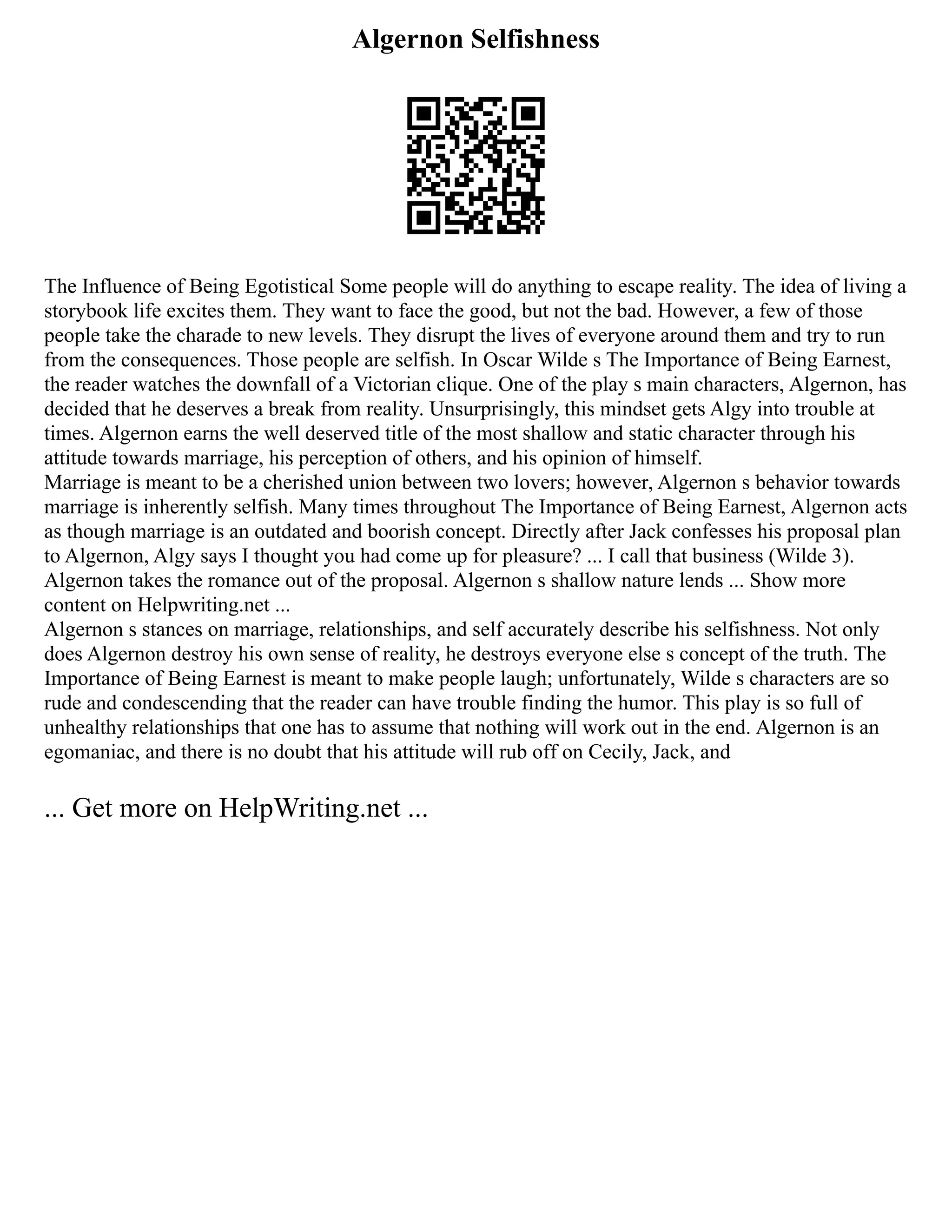 Algernon Selfishness
The Influence of Being Egotistical Some people will do anything to escape reality. The idea of living a
storybook life excites them. They want to face the good, but not the bad. However, a few of those
people take the charade to new levels. They disrupt the lives of everyone around them and try to run
from the consequences. Those people are selfish. In Oscar Wilde s The Importance of Being Earnest,
the reader watches the downfall of a Victorian clique. One of the play s main characters, Algernon, has
decided that he deserves a break from reality. Unsurprisingly, this mindset gets Algy into trouble at
times. Algernon earns the well deserved title of the most shallow and static character through his
attitude towards marriage, his perception of others, and his opinion of himself.
Marriage is meant to be a cherished union between two lovers; however, Algernon s behavior towards
marriage is inherently selfish. Many times throughout The Importance of Being Earnest, Algernon acts
as though marriage is an outdated and boorish concept. Directly after Jack confesses his proposal plan
to Algernon, Algy says I thought you had come up for pleasure? ... I call that business (Wilde 3).
Algernon takes the romance out of the proposal. Algernon s shallow nature lends ... Show more
content on Helpwriting.net ...
Algernon s stances on marriage, relationships, and self accurately describe his selfishness. Not only
does Algernon destroy his own sense of reality, he destroys everyone else s concept of the truth. The
Importance of Being Earnest is meant to make people laugh; unfortunately, Wilde s characters are so
rude and condescending that the reader can have trouble finding the humor. This play is so full of
unhealthy relationships that one has to assume that nothing will work out in the end. Algernon is an
egomaniac, and there is no doubt that his attitude will rub off on Cecily, Jack, and
... Get more on HelpWriting.net ...
 