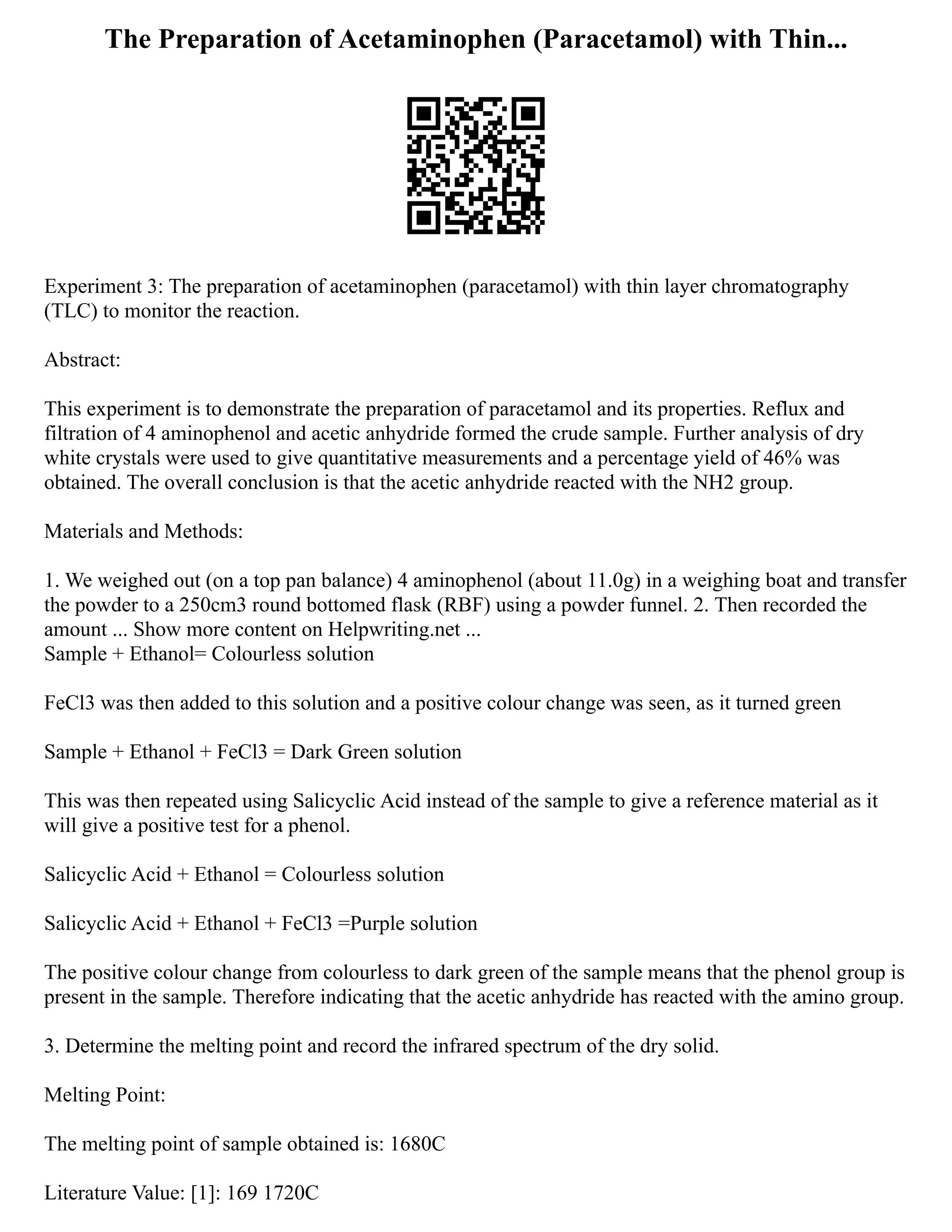 The Preparation of Acetaminophen (Paracetamol) with Thin...
Experiment 3: The preparation of acetaminophen (paracetamol) with thin layer chromatography
(TLC) to monitor the reaction.
Abstract:
This experiment is to demonstrate the preparation of paracetamol and its properties. Reflux and
filtration of 4 aminophenol and acetic anhydride formed the crude sample. Further analysis of dry
white crystals were used to give quantitative measurements and a percentage yield of 46% was
obtained. The overall conclusion is that the acetic anhydride reacted with the NH2 group.
Materials and Methods:
1. We weighed out (on a top pan balance) 4 aminophenol (about 11.0g) in a weighing boat and transfer
the powder to a 250cm3 round bottomed flask (RBF) using a powder funnel. 2. Then recorded the
amount ... Show more content on Helpwriting.net ...
Sample + Ethanol= Colourless solution
FeCl3 was then added to this solution and a positive colour change was seen, as it turned green
Sample + Ethanol + FeCl3 = Dark Green solution
This was then repeated using Salicyclic Acid instead of the sample to give a reference material as it
will give a positive test for a phenol.
Salicyclic Acid + Ethanol = Colourless solution
Salicyclic Acid + Ethanol + FeCl3 =Purple solution
The positive colour change from colourless to dark green of the sample means that the phenol group is
present in the sample. Therefore indicating that the acetic anhydride has reacted with the amino group.
3. Determine the melting point and record the infrared spectrum of the dry solid.
Melting Point:
The melting point of sample obtained is: 1680C
Literature Value: [1]: 169 1720C
 