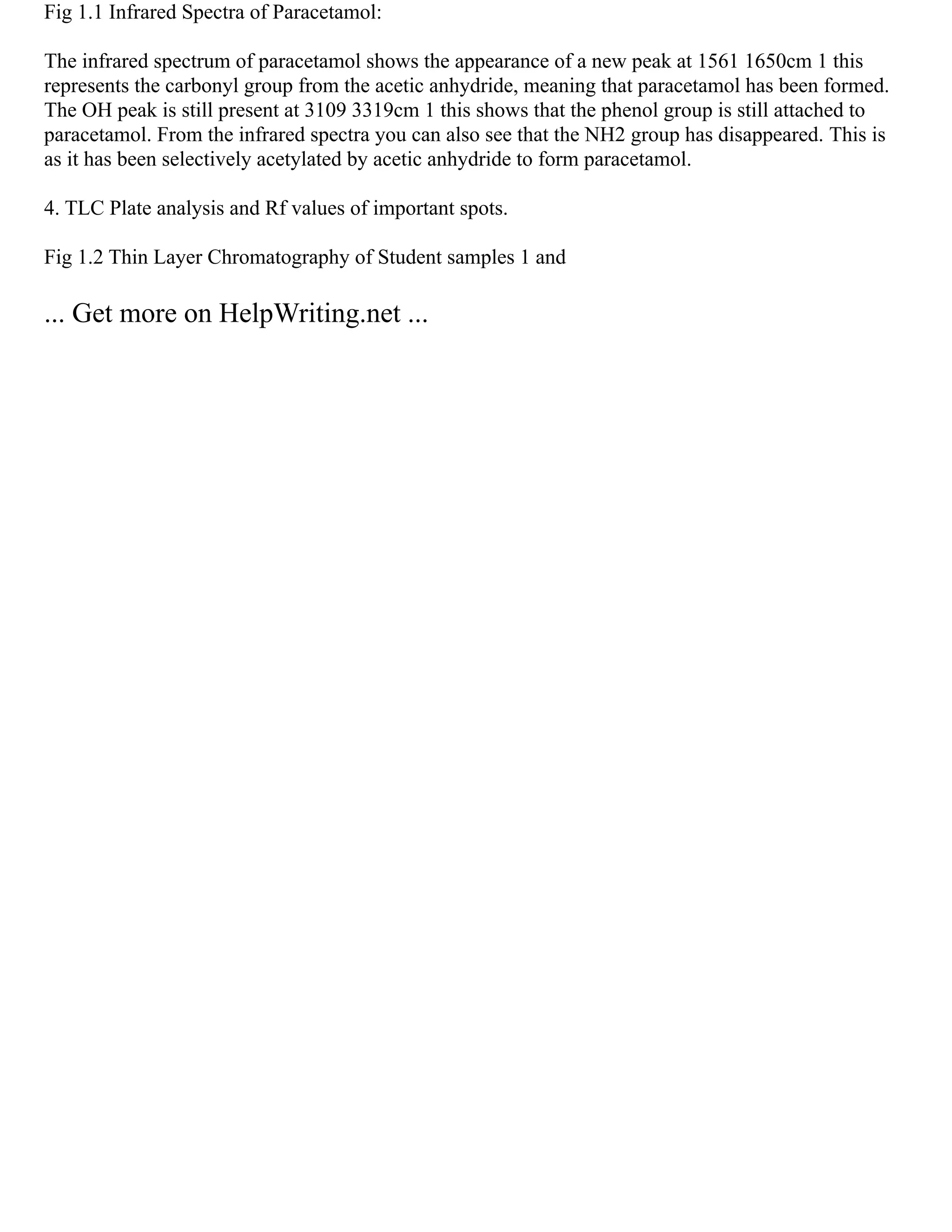 Fig 1.1 Infrared Spectra of Paracetamol:
The infrared spectrum of paracetamol shows the appearance of a new peak at 1561 1650cm 1 this
represents the carbonyl group from the acetic anhydride, meaning that paracetamol has been formed.
The OH peak is still present at 3109 3319cm 1 this shows that the phenol group is still attached to
paracetamol. From the infrared spectra you can also see that the NH2 group has disappeared. This is
as it has been selectively acetylated by acetic anhydride to form paracetamol.
4. TLC Plate analysis and Rf values of important spots.
Fig 1.2 Thin Layer Chromatography of Student samples 1 and
... Get more on HelpWriting.net ...
 