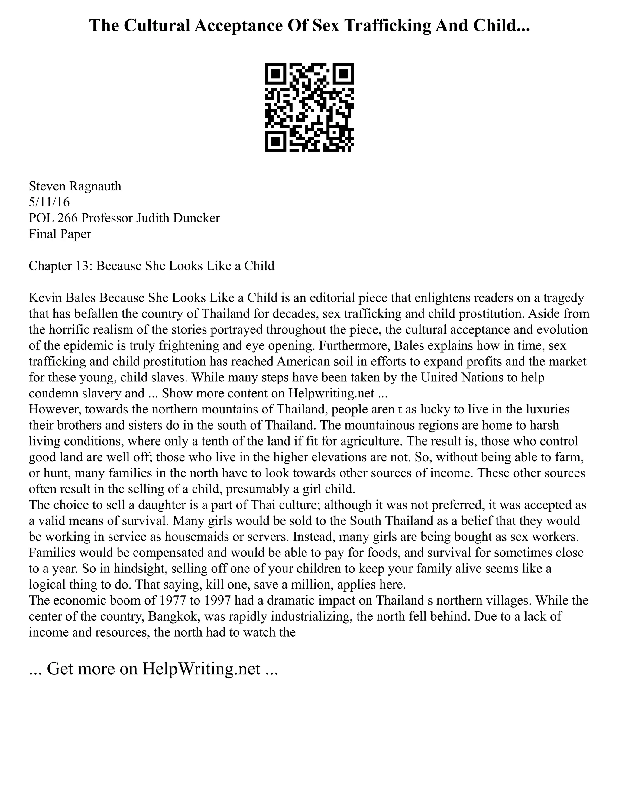 The Cultural Acceptance Of Sex Trafficking And Child...
Steven Ragnauth
5/11/16
POL 266 Professor Judith Duncker
Final Paper
Chapter 13: Because She Looks Like a Child
Kevin Bales Because She Looks Like a Child is an editorial piece that enlightens readers on a tragedy
that has befallen the country of Thailand for decades, sex trafficking and child prostitution. Aside from
the horrific realism of the stories portrayed throughout the piece, the cultural acceptance and evolution
of the epidemic is truly frightening and eye opening. Furthermore, Bales explains how in time, sex
trafficking and child prostitution has reached American soil in efforts to expand profits and the market
for these young, child slaves. While many steps have been taken by the United Nations to help
condemn slavery and ... Show more content on Helpwriting.net ...
However, towards the northern mountains of Thailand, people aren t as lucky to live in the luxuries
their brothers and sisters do in the south of Thailand. The mountainous regions are home to harsh
living conditions, where only a tenth of the land if fit for agriculture. The result is, those who control
good land are well off; those who live in the higher elevations are not. So, without being able to farm,
or hunt, many families in the north have to look towards other sources of income. These other sources
often result in the selling of a child, presumably a girl child.
The choice to sell a daughter is a part of Thai culture; although it was not preferred, it was accepted as
a valid means of survival. Many girls would be sold to the South Thailand as a belief that they would
be working in service as housemaids or servers. Instead, many girls are being bought as sex workers.
Families would be compensated and would be able to pay for foods, and survival for sometimes close
to a year. So in hindsight, selling off one of your children to keep your family alive seems like a
logical thing to do. That saying, kill one, save a million, applies here.
The economic boom of 1977 to 1997 had a dramatic impact on Thailand s northern villages. While the
center of the country, Bangkok, was rapidly industrializing, the north fell behind. Due to a lack of
income and resources, the north had to watch the
... Get more on HelpWriting.net ...
 