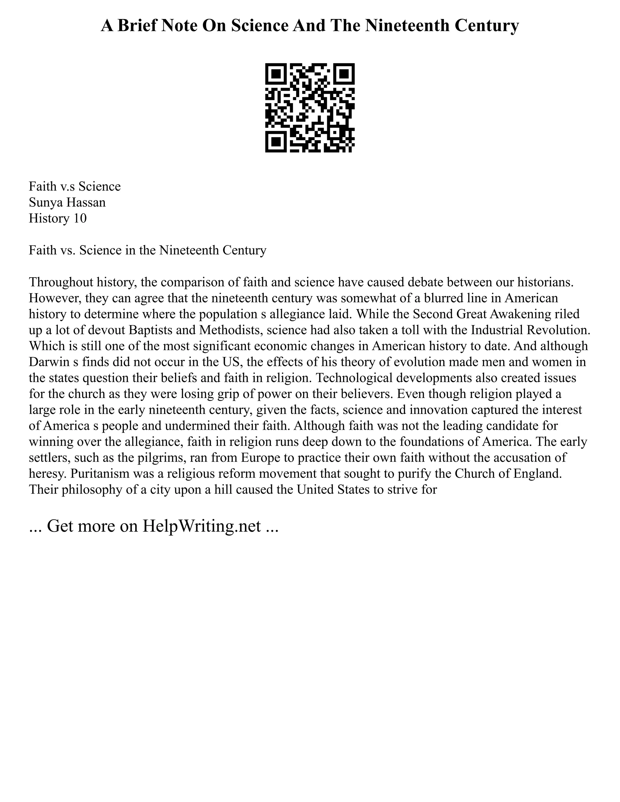 A Brief Note On Science And The Nineteenth Century
Faith v.s Science
Sunya Hassan
History 10
Faith vs. Science in the Nineteenth Century
Throughout history, the comparison of faith and science have caused debate between our historians.
However, they can agree that the nineteenth century was somewhat of a blurred line in American
history to determine where the population s allegiance laid. While the Second Great Awakening riled
up a lot of devout Baptists and Methodists, science had also taken a toll with the Industrial Revolution.
Which is still one of the most significant economic changes in American history to date. And although
Darwin s finds did not occur in the US, the effects of his theory of evolution made men and women in
the states question their beliefs and faith in religion. Technological developments also created issues
for the church as they were losing grip of power on their believers. Even though religion played a
large role in the early nineteenth century, given the facts, science and innovation captured the interest
of America s people and undermined their faith. Although faith was not the leading candidate for
winning over the allegiance, faith in religion runs deep down to the foundations of America. The early
settlers, such as the pilgrims, ran from Europe to practice their own faith without the accusation of
heresy. Puritanism was a religious reform movement that sought to purify the Church of England.
Their philosophy of a city upon a hill caused the United States to strive for
... Get more on HelpWriting.net ...
 
