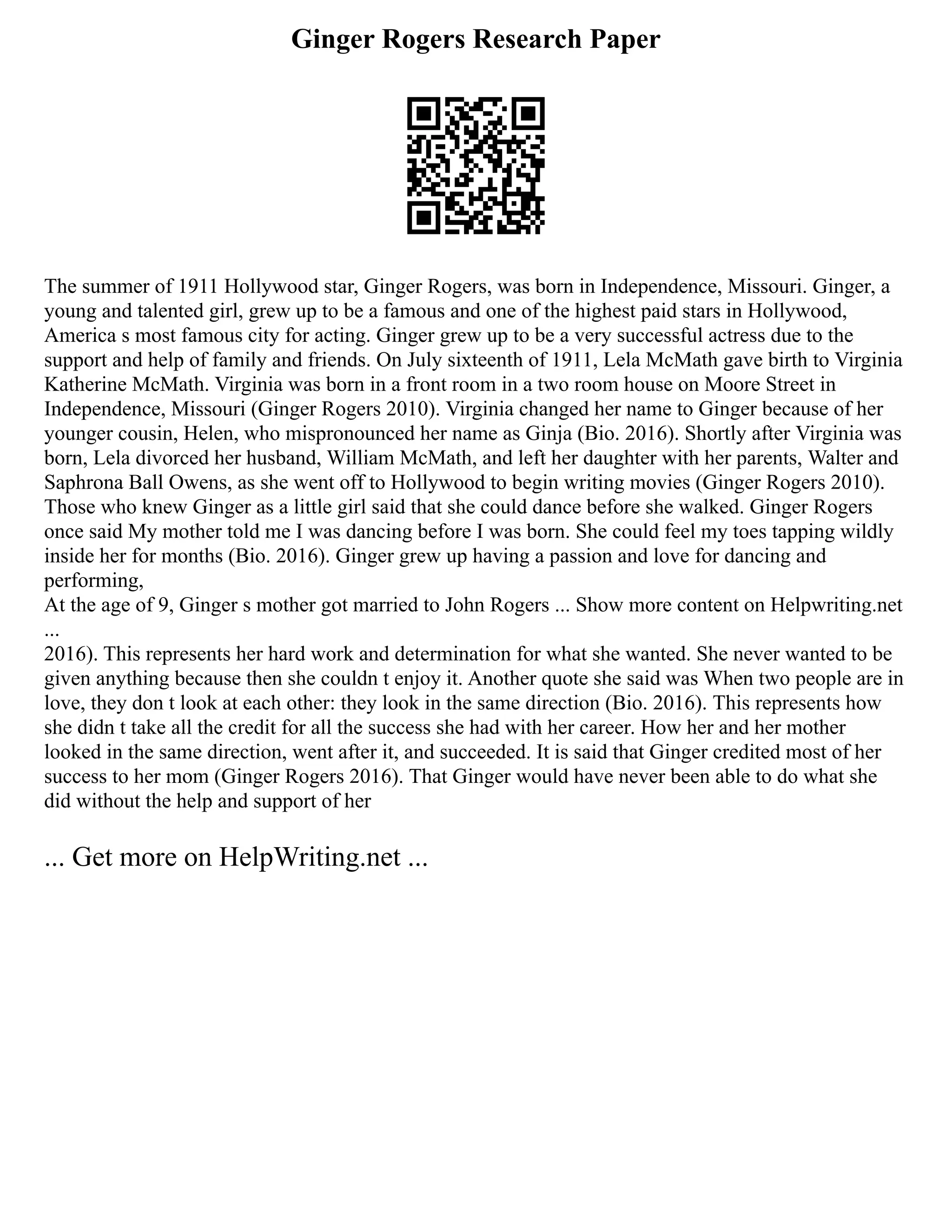 Ginger Rogers Research Paper
The summer of 1911 Hollywood star, Ginger Rogers, was born in Independence, Missouri. Ginger, a
young and talented girl, grew up to be a famous and one of the highest paid stars in Hollywood,
America s most famous city for acting. Ginger grew up to be a very successful actress due to the
support and help of family and friends. On July sixteenth of 1911, Lela McMath gave birth to Virginia
Katherine McMath. Virginia was born in a front room in a two room house on Moore Street in
Independence, Missouri (Ginger Rogers 2010). Virginia changed her name to Ginger because of her
younger cousin, Helen, who mispronounced her name as Ginja (Bio. 2016). Shortly after Virginia was
born, Lela divorced her husband, William McMath, and left her daughter with her parents, Walter and
Saphrona Ball Owens, as she went off to Hollywood to begin writing movies (Ginger Rogers 2010).
Those who knew Ginger as a little girl said that she could dance before she walked. Ginger Rogers
once said My mother told me I was dancing before I was born. She could feel my toes tapping wildly
inside her for months (Bio. 2016). Ginger grew up having a passion and love for dancing and
performing,
At the age of 9, Ginger s mother got married to John Rogers ... Show more content on Helpwriting.net
...
2016). This represents her hard work and determination for what she wanted. She never wanted to be
given anything because then she couldn t enjoy it. Another quote she said was When two people are in
love, they don t look at each other: they look in the same direction (Bio. 2016). This represents how
she didn t take all the credit for all the success she had with her career. How her and her mother
looked in the same direction, went after it, and succeeded. It is said that Ginger credited most of her
success to her mom (Ginger Rogers 2016). That Ginger would have never been able to do what she
did without the help and support of her
... Get more on HelpWriting.net ...
 